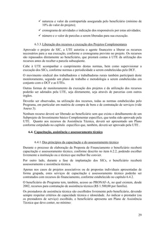 natureza e valor da contrapartida assegurada pelo beneficiário (mínimo de
              10% do valor do projeto);
              cronograma de atividades e indicação dos responsáveis por estas atividades;
              número e o valor de parcelas a serem liberadas para sua execução.

        6.3.3. Liberação dos recursos e execução dos Projetos Complementares
Aprovado o projeto de SIC, a UTE autoriza o agente financeiro a liberar os recursos
necessários para a sua execução, conforme o cronograma previsto no projeto. Os recursos
são repassados diretamente ao beneficiário, que prestará contas à UTE da utilização dos
recursos antes de receber a parcela subseqüente.
Cabe à UTE acompanhar o cumprimento destas normas, bem como supervisionar a
execução dos SICs, conforme normas e periodicidade a serem estabelecidas pelo DCF.
O movimento sindical dos trabalhadores e trabalhadoras rurais também participará deste
monitoramento, segundo um plano de trabalho e metodologia a serem estabelecidas em
conjunto com o DCF e as UTEs.
Outras formas de monitoramento da execução dos projetos e da utilização dos recursos
poderão ser adotados pela UTE, seja diretamente, seja através de parcerias com outros
órgãos.
Deverão ser observadas, na utilização dos recursos, todas as normas estabelecidas pelo
Programa, em particular em matéria de compra de bens e de contratação de serviços (vide
Anexo 3).
Nenhum recurso deverá ser liberado ao beneficiário sem que exista o detalhamento de um
Subprojeto de Investimento básico Complementar específico, que tenha sido aprovado pela
UTE. Quanto aos recursos da Assistência Técnica, deverá ser apresentado um Plano
conforme estipulado no capítulo específico que, também, deverá ser aprovado pela UTE .

    6.4. Capacitação, assistência e assessoramento técnico


        6.4.1. Dos princípios da capacitação e do assessoramento técnico
Durante o processo de elaboração da Proposta de Financiamento o beneficiário receberá
capacitação e assessoramento técnico, conforme descrito no item 6.2.2, podendo escolher
livremente a instituição ou o técnico que melhor lhe convier.
Por outro lado, durante a fase de implantação dos SICs, o beneficiário receberá
assessoramento e assistência técnica.
Apenas nos casos de projetos associativos ou de propostas individuais apresentadas de
forma grupada, estes serviços de capacitação e assessoramento técnico poderão ser
contratados com recursos do financiamento, conforme estabelecido no capítulo 6.4.2.
O beneficiário do Programa tem, também, acesso ao PRONAF-A, no qual existem, desde
2002, recursos para contratação de assistência técnica (R$ 1.500,00 por família).
Os prestadores de assistência técnica são escolhidos livremente pelo beneficiário, devendo
sempre respeitar critérios de capacidade técnica e idoneidade. Ao indicar o prestador (ou
os prestadores de serviço) escolhido, o beneficiário apresenta um Plano de Assistência
Técnica que deve conter, no mínimo:


                                                                                       29
 