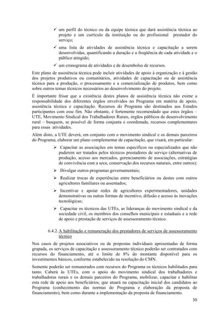 um perfil do técnico ou da equipe técnica que dará assistência técnica ao
              projeto e um currículo da instituição ou do profissional prestador do
              serviço;
              uma lista de atividades de assistência técnica e capacitação a serem
              desenvolvidas, quantificando a duração e a freqüência de cada atividade e o
              público atingido;
              um cronograma de atividades e de desembolso de recursos.
Este plano de assistência técnica pode incluir atividades de apoio à organização e à gestão
dos projetos produtivos ou comunitários, atividades de capacitação ou de assistência
técnica para a produção, o processamento e a comercialização de produtos, bem como
sobre outros temas técnicos necessários ao desenvolvimento do projeto.
É importante frisar que a existência destes planos de assistência técnica não exime a
responsabilidade dos diferentes órgãos envolvidos no Programa em matéria de apoio,
assistência técnica e capacitação. Recursos do Programa são destinados aos Estados
participantes com esse fim. Não obstante, é fortemente recomendado que estes órgãos –
UTE, Movimento Sindical dos Trabalhadores Rurais, órgãos públicos de desenvolvimento
rural – busquem, se possível de forma conjunta e coordenada, recursos complementares
para essas atividades.
Além disto, a UTE deverá, em conjunto com o movimento sindical e os demais parceiros
do Programa, elaborar um plano complementar de capacitação, que visará, em particular:
               Capacitar as associações em temas específicos ou especializados que não
              puderem ser tratados pelos técnicos prestadores de serviço (alternativas de
              produção, acesso aos mercados, gerenciamento de associações, estratégias
              de convivência com a seca, conservação dos recursos naturais, entre outros);
               Divulgar outros programas governamentais;
               Realizar trocas de experiências entre beneficiários ou destes com outros
              agricultores familiares ou assentados;
               Incentivar e apoiar redes de agricultores experimentadores, unidades
              demonstrativas ou outras formas de incentivo, difusão e acesso às inovações
              tecnológicas;
               Capacitar os técnicos das UTEs, as lideranças do movimento sindical e da
              sociedade civil, os membros dos conselhos municipais e estaduais e a rede
              de apoio e prestação de serviços de assessoramento técnico.

        6.4.2. A habilitação e remuneração dos prestadores de serviços de assessoramento
               técnico
Nos casos de projetos associativos ou de propostas individuais apresentadas de forma
grupada, os serviços de capacitação e assessoramento técnico poderão ser contratados com
recursos do financiamento, até o limite de 8% do montante disponível para os
investimentos básicos, conforme estabelecido na resolução do CMN.
Somente poderão ser remunerados com recursos do Programa os técnicos habilitados para
tanto. Caberá às UTEs, com o apoio do movimento sindical dos trabalhadores e
trabalhadoras rurais e os demais parceiros do Programa, mobilizar, capacitar e habilitar
esta rede de apoio aos beneficiários, que atuará na capacitação inicial dos candidatos ao
Programa (conhecimento das normas do Programa e elaboração da proposta de
financiamento), bem como durante a implementação da proposta de financiamento.
                                                                                        30
 