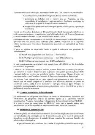 Dentre os critérios de habilitação, a serem detalhados pelo DCF, deverão ser considerados:
              o conhecimento profundo do Programa, de suas normas e diretrizes;
              experiência no trabalho com o público alvo do Programa, ou seja,
              comunidades de trabalhadores rurais, agricultores familiares, sem terra e na
              elaboração de projetos de desenvolvimento sustentável;
              a capacidade operacional suficiente para prestar os serviços de capacitação
              solicitados;
Caberá aos Conselhos Estaduais de Desenvolvimento Rural Sustentável estabelecer os
critérios complementares e procedimentos para habilitação desta rede de apoio, bem como
examinar os eventuais casos em que a desabilitação será necessária.
Os valores máximos de remuneração dos serviços de assessoramento e assistência técnica
aplicáveis em cada estado serão definidos pelo CEDRS, observando-se os seguintes
valores máximos, por proposta de financiamento associativa ou apresentada de forma
grupada:
a) para os serviços de capacitação inicial e apoio à elaboração das propostas de
financiamento,:
   -   R$ 800,00 para grupamentos com menos de 15 beneficiários;
   -   R$ 1.500,00 para grupamentos com mais de 15 e até 25 beneficiários;
   -   R$ 2.000,00 para grupamentos de mais de 25 beneficiários;
b) para o pagamento da assistência técnica, o equivalente a R$ 120,00 por dia de trabalho
efetivo com o grupamento;
Caberá ao DCF estabelecer, em nível nacional, normas, diretrizes e recomendações básicas
que otimizem os recursos disponíveis para os projetos e assegurem qualidade, longevidade
e periodicidade aos serviços de assistência técnica. Estas normas básicas deverão ser
complementadas pelos Conselhos Estaduais de Desenvolvimento Rural Sustentável.
Os recursos ficam disponíveis em conta específica do grupamento e serão liberados à
medida que for sendo comprovada a execução das atividades previstas no plano de
assistência técnica. Cabe à UTE monitorar os serviços prestados pelos técnicos ou
instituições contratadas pelos grupamentos e, em conjunto com os beneficiários, avaliar a
qualidade da assistência prestada.

    6.5. Acesso a outras fontes de financiamento

Os beneficiários do Programa terão direito às fontes de financiamento destinadas aos
beneficiários de programas oficiais de reforma agrária e à agricultura familiar
(inicialmente o Programa Nacional de Fortalecimento da Agricultura Familiar PRONAF –
A e posteriormente as outras linhas do PRONAF, tanto para o custeio, quanto para
investimentos em projetos produtivos não contemplados no âmbito do Programa).

    6.6. Substituição de beneficiários

A substituição de um beneficiário desistente ou excluído de um projeto associativo deverá
ser formalizada pela associação em ata de assembléia geral e por meio de comunicado
formal aos agentes financeiros e à unidade técnica executora do programa, ficando esta
substituição condicionada a:
       preenchimento, pelo substituto, dos critérios de elegibilidade definidos neste artigo;

                                                                                          31
 