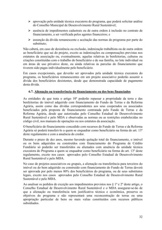 aprovação pela unidade técnica executora do programa, que poderá solicitar análise
       do Conselho Municipal de Desenvolvimento Rural Sustentável;
       ausência de impedimentos cadastrais ou de outra ordem à inclusão no contrato de
       financiamento, a ser verificada pelos agentes financeiros; e
       assunção da dívida remanescente e aceitação das normas do programa por parte do
       substituto;
Não caberá, em caso de desistência ou exclusão, indenização trabalhista ou de outra ordem
ao beneficiário que sai do projeto, exceto as indenizações ou compensações previstas nos
estatutos da associação ou, eventualmente, aquelas relativas às benfeitorias, culturas ou
criações constituídas com o trabalho do beneficiário e de sua família, no lote individual ou
em áreas de uso privativo deste, ou ainda relativas às parcelas do financiamento que
tiverem sido pagas individualmente pelo beneficiário.
Em casos excepcionais, que deverão ser aprovados pela unidade técnica executora do
programa, os beneficiários remanescentes em um projeto associativo poderão assumir a
dívida dos beneficiários desistentes, desde que demonstrada capacidade de pagamento
desta dívida.

    6.7. Alienação ou transferência do financiamento ou dos bens financiados

As entidades de que trata o artigo 10º poderão repassar a propriedade da terra e das
benfeitorias do imóvel adquirido com financiamento do Fundo de Terras e da Reforma
Agrária, assim como das dívidas correspondentes aos seus cooperados ou associados
beneficiados pela proposta de financiamento contratada pelo Fundo de Terras e da
Reforma Agrária, desde que autorizadas pelo Conselho Estadual de Desenvolvimento
Rural Sustentável e pelo MDA e observadas as normas ou as restrições estabelecidas no
código civil, nos manuais de operações ou nos estatutos da associação.
O beneficiário de financiamento concedido com recursos do Fundo de Terras e da Reforma
Agrária só poderá transferi-lo a quem se enquadrar como beneficiário na forma do art. 13º
deste regulamento e com a anuência do credor.
Durante o prazo de dez anos, mesmo havendo quitação total do financiamento, o imóvel
ou os bens adquiridos ou construídos com financiamento do Programa de Crédito
Fundiário só poderão ser transferidos ou alienados com anuência da unidade técnica
executora do Programa a quem se enquadrar como beneficiário na forma do art. 13º deste
regulamento, exceto nos casos aprovados pelo Conselho Estadual de Desenvolvimento
Rural Sustentável e pelo MDA.
No caso de projetos associativos ou grupais, a alienação ou transferência para terceiros do
imóvel ou do bem adquirido ou construído com financiamento do Fundo de Terras deverá
ser aprovada por pelo menos 80% dos beneficiários do programa, ou de seus substitutos
legais, exceto nos casos aprovados pelo Conselho Estadual de Desenvolvimento Rural
Sustentável e pelo MDA.
Ao analisar os pedidos de exceção aos impedimentos previstos nos § 1º e 2º deste artigo, o
Conselho Estadual de Desenvolvimento Rural Sustentável e o MDA assegurar-se-ão de
que a alienação ou transferência tem justificativa técnica e econômica, preserva os
objetivos do programa e não representará uma reconcentração de terras ou uma
apropriação particular de bens ou mais valias constituídos com recursos públicos
subsidiados.



                                                                                         32
 