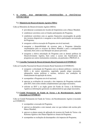 7.   O PAPEL DAS            DIFERENTES         INSTITUIÇÕES         E       INSTÂNCIAS
     ENVOLVIDAS


     7.1. Ministério do Desenvolvimento Agrário (MDA)

Cabe ao Ministério do Desenvolvimento Agrário (MDA):
              providenciar a assinatura do Acordo de Empréstimo com o Banco Mundial;
              estabelecer convênios com os Estados participantes do Programa;
              estabelecer convênios com os agentes financeiros encarregados da gestão
              dos recursos disponíveis e assegurar a sua efetiva participação na execução
              do Programa;
              assegurar a efetiva execução do Programa em nível nacional;
              assegurar a disponibilidade de recursos para o Programa (dotações
              orçamentárias para os recursos do Banco Mundial e para a contrapartida
              nacional), bem como a sua liberação nos prazos previstos;
              assegurar a efetiva articulação do Programa com as demais políticas de
              Desenvolvimento Agrário, bem como o acesso dos beneficiários do
              programa aos outros instrumentos existentes, em particular o PRONAF-A.

     7.2. Conselho Nacional de Desenvolvimento Rural Sustentável (CONDRAF)

Cabe ao Conselho Nacional de Desenvolvimento Rural Sustentável (CONDRAF):
              assegurar a articulação do Programa com as demais políticas e normas do
              MDA e de outros ministérios, sugerindo, quando julgar necessário,
              adequações nestas políticas e normas, inclusive nas condições de
              financiamento da aquisição de terras;
              acompanhar o Programa em nível nacional;
              apreciar as avaliações de execução e dos impactos do Programa realizado
              pelo DCF, bem como estudos complementares que julgar necessário;
              solicitar ao DCF e ao órgão gestor do Fundo de Terras e da Reforma
              Agrária as informações gerenciais ou administrativas que julgar necessária;

     7.3. Comitê Permanente do Fundo de Terras e de Reordenamento Agrário
          (vinculado ao CONDRAF)

Cabe ao Comitê Permanente do Fundo de Terras e de Reordenamento Agrário (vinculado
ao CONDRAF):
              acompanhar a execução do Programa;
              aprovar as alterações a este manual, uma vez que tenham sido aceitas pelo
              Banco Mundial;
              aprovar os planos anuais de aplicação de recursos do Fundo de Terras e da
              Reforma Agrária e dos Planos Operativos Anuais do Programa;
              acompanhar as avaliações de desempenho e de impactos do Programa;

                                                                                      33
 