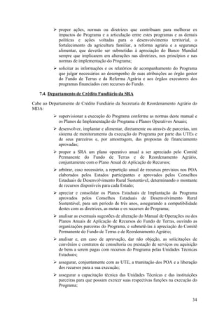 propor ações, normas ou diretrizes que contribuam para melhorar os
             impactos do Programa e a articulação entre estes programas e as demais
             políticas e ações voltadas para o desenvolvimento territorial, o
             fortalecimento da agricultura familiar, a reforma agrária e a segurança
             alimentar, que deverão ser submetidas à apreciação do Banco Mundial
             sempre que implicarem em alterações nas diretrizes, nos princípios e nas
             normas de implementação do Programa;
             solicitar as informações e os relatórios de acompanhamento do Programa
             que julgar necessárias ao desempenho de suas atribuições ao órgão gestor
             do Fundo de Terras e da Reforma Agrária e aos órgãos executores dos
             programas financiados com recursos do Fundo.

   7.4. Departamento de Crédito Fundiário da SRA

Cabe ao Departamento de Crédito Fundiário da Secretaria de Reordenamento Agrário do
MDA:
             supervisionar a execução do Programa conforme as normas deste manual e
             os Planos de Implementação do Programa e Planos Operativos Anuais;
             desenvolver, implantar e alimentar, diretamente ou através de parcerias, um
             sistema de monitoramento da execução do Programa por parte das UTEs e
             de seus parceiros e, por amostragem, das propostas de financiamento
             aprovadas;
             propor a SRA um plano operativo anual a ser apreciado pelo Comitê
             Permanente do Fundo de Terras e de Reordenamento Agrário,
             conjuntamente com o Plano Anual de Aplicação de Recursos;
             arbitrar, caso necessário, a repartição anual de recursos previstos nos POA
             elaborados pelos Estados participantes e aprovados pelos Conselhos
             Estaduais de Desenvolvimento Rural Sustentável, determinando o montante
             de recursos disponíveis para cada Estado;
             apreciar e consolidar os Planos Estaduais de Implantação do Programa
             aprovados pelos Conselhos Estaduais de Desenvolvimento Rural
             Sustentável, para um período de três anos, assegurando a compatibilidade
             destes com as diretrizes, as metas e os recursos do Programa;
             analisar as eventuais sugestões de alteração do Manual de Operações ou dos
             Planos Anuais de Aplicação de Recursos do Fundo de Terras, ouvindo as
             organizações parceiras do Programa, e submetê-las à apreciação do Comitê
             Permanente do Fundo de Terras e de Reordenamento Agrário;
             analisar e, em caso de aprovação, dar não objeção, as solicitações de
             convênios e contratos de consultoria ou prestação de serviços ou aquisição
             de bens a serem pagas com recursos do Programa pelas Unidades Técnicas
             Estaduais;
             assegurar, conjuntamente com as UTE, a tramitação dos POA e a liberação
             dos recursos para a sua execução;
             assegurar a capacitação técnica das Unidades Técnicas e das instituições
             parceiras para que possam exercer suas respectivas funções na execução do
             Programa;


                                                                                     34
 