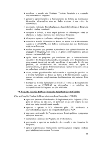 coordenar a atuação das Unidades Técnicas Estaduais e a execução
             descentralizada do Programa;
             garantir o aprimoramento e o funcionamento do Sistema de Informações
             Gerenciais, alimentado-o com os dados relativos à sua esfera de
             competência;
             assegurar a realização de avaliações periódicas independentes do Programa
             em nível estadual e nacional;
             assegurar a difusão, o mais ampla possível, de informações sobre os
             objetivos, as metas, a execução e os impactos do Programa;
             divulgar as regras, os resultados e os impactos do Programa;
             subsidiar o Comitê Permanente do Fundo de Terras e de Reordenamento
             Agrário e o CONDRAF, com dados e informações, nas suas deliberações
             relativas ao Programa;
             realizar as gestões que garantam a participação dos agentes financeiros na
             execução do Programa, bem como o seu pleno comprometimento com as
             normas e metas estabelecidas;
             apoiar ações ou programas que contribuam para o desenvolvimento
             sustentável dos Programas financiados, em particular ações de capacitação e
             programas de incentivo à inovação tecnológica e à agregação de valor aos
             produtos, de diversificação das atividades rurais, de apoio à
             comercialização, de gestão de recursos hídricos e convivência com a seca e
             de melhoria da assistência técnica;
             adotar, sempre que necessário e após consulta às organizações parceiras ou
             o Comitê Permanente do Fundo de Terras e de Reordenamento Agrário,
             normas operacionais complementares, detalhamentos e interpretações deste
             Manual;
             Fornecer ao Comitê Permanente do Fundo de Terras de Reordenamento
             Agrário ou ao CONDRAF as informações e os relatórios de
             acompanhamento do Programa por eles solicitados.

   7.5. Conselho Estadual de Desenvolvimento Rural Sustentável (CEDRS)

Cabe ao Conselho Estadual de Desenvolvimento Rural Sustentável (CEDRS):
             apreciar e aprovar o Plano Estadual de Implementação do Programa (PEIP),
             para um período de três anos, em particular no que diz respeito às suas
             diretrizes, metas e estratégias de atuação;
             apreciar e aprovar o POA elaborado pela UTE, verificando a
             disponibilidade de recursos e a compatibilidade com o PEIP;
             assegurar a articulação do Programa com as demais políticas e programas
             existentes no estado ;
             acompanhar a execução do Programa em nível estadual;
             encomendar e apreciar as avaliações da execução e dos impactos do
             Programa;
             aprovar as propostas de financiamento e as transações de compra e venda de
             propriedades com recursos do Programa.
                                                                                     35
 