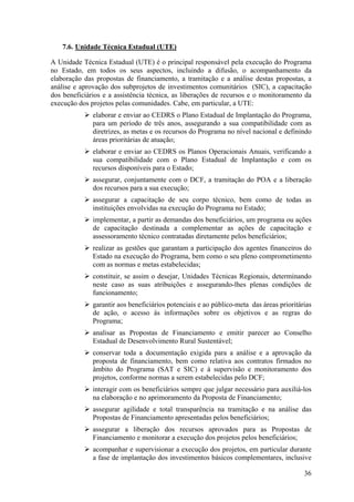 7.6. Unidade Técnica Estadual (UTE)

A Unidade Técnica Estadual (UTE) é o principal responsável pela execução do Programa
no Estado, em todos os seus aspectos, incluindo a difusão, o acompanhamento da
elaboração das propostas de financiamento, a tramitação e a análise destas propostas, a
análise e aprovação dos subprojetos de investimentos comunitários (SIC), a capacitação
dos beneficiários e a assistência técnica, as liberações de recursos e o monitoramento da
execução dos projetos pelas comunidades. Cabe, em particular, a UTE:
              elaborar e enviar ao CEDRS o Plano Estadual de Implantação do Programa,
              para um período de três anos, assegurando a sua compatibilidade com as
              diretrizes, as metas e os recursos do Programa no nível nacional e definindo
              áreas prioritárias de atuação;
              elaborar e enviar ao CEDRS os Planos Operacionais Anuais, verificando a
              sua compatibilidade com o Plano Estadual de Implantação e com os
              recursos disponíveis para o Estado;
              assegurar, conjuntamente com o DCF, a tramitação do POA e a liberação
              dos recursos para a sua execução;
              assegurar a capacitação de seu corpo técnico, bem como de todas as
              instituições envolvidas na execução do Programa no Estado;
              implementar, a partir as demandas dos beneficiários, um programa ou ações
              de capacitação destinada a complementar as ações de capacitação e
              assessoramento técnico contratadas diretamente pelos beneficiários;
              realizar as gestões que garantam a participação dos agentes financeiros do
              Estado na execução do Programa, bem como o seu pleno comprometimento
              com as normas e metas estabelecidas;
              constituir, se assim o desejar, Unidades Técnicas Regionais, determinando
              neste caso as suas atribuições e assegurando-lhes plenas condições de
              funcionamento;
              garantir aos beneficiários potenciais e ao público-meta das áreas prioritárias
              de ação, o acesso às informações sobre os objetivos e as regras do
              Programa;
              analisar as Propostas de Financiamento e emitir parecer ao Conselho
              Estadual de Desenvolvimento Rural Sustentável;
              conservar toda a documentação exigida para a análise e a aprovação da
              proposta de financiamento, bem como relativa aos contratos firmados no
              âmbito do Programa (SAT e SIC) e à supervisão e monitoramento dos
              projetos, conforme normas a serem estabelecidas pelo DCF;
              interagir com os beneficiários sempre que julgar necessário para auxiliá-los
              na elaboração e no aprimoramento da Proposta de Financiamento;
              assegurar agilidade e total transparência na tramitação e na análise das
              Propostas de Financiamento apresentadas pelos beneficiários;
              assegurar a liberação dos recursos aprovados para as Propostas de
              Financiamento e monitorar a execução dos projetos pelos beneficiários;
              acompanhar e supervisionar a execução dos projetos, em particular durante
              a fase de implantação dos investimentos básicos complementares, inclusive

                                                                                         36
 