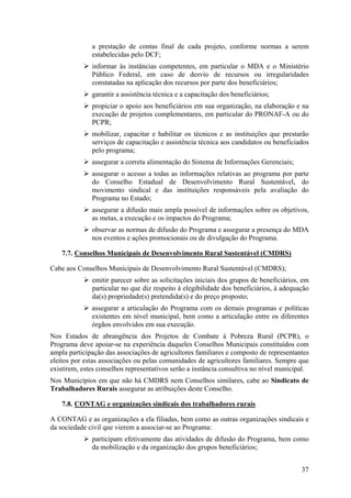 a prestação de contas final de cada projeto, conforme normas a serem
              estabelecidas pelo DCF;
              informar às instâncias competentes, em particular o MDA e o Ministério
              Público Federal, em caso de desvio de recursos ou irregularidades
              constatadas na aplicação dos recursos por parte dos beneficiários;
              garantir a assistência técnica e a capacitação dos beneficiários;
              propiciar o apoio aos beneficiários em sua organização, na elaboração e na
              execução de projetos complementares, em particular do PRONAF-A ou do
              PCPR;
              mobilizar, capacitar e habilitar os técnicos e as instituições que prestarão
              serviços de capacitação e assistência técnica aos candidatos ou beneficiados
              pelo programa;
              assegurar a correta alimentação do Sistema de Informações Gerenciais;
              assegurar o acesso a todas as informações relativas ao programa por parte
              do Conselho Estadual de Desenvolvimento Rural Sustentável, do
              movimento sindical e das instituições responsáveis pela avaliação do
              Programa no Estado;
              assegurar a difusão mais ampla possível de informações sobre os objetivos,
              as metas, a execução e os impactos do Programa;
              observar as normas de difusão do Programa e assegurar a presença do MDA
              nos eventos e ações promocionais ou de divulgação do Programa.

    7.7. Conselhos Municipais de Desenvolvimento Rural Sustentável (CMDRS)

Cabe aos Conselhos Municipais de Desenvolvimento Rural Sustentável (CMDRS);
              emitir parecer sobre as solicitações iniciais dos grupos de beneficiários, em
              particular no que diz respeito à elegibilidade dos beneficiários, à adequação
              da(s) propriedade(s) pretendida(s) e do preço proposto;
              assegurar a articulação do Programa com os demais programas e políticas
              existentes em nível municipal, bem como a articulação entre os diferentes
              órgãos envolvidos em sua execução.
Nos Estados de abrangência dos Projetos de Combate à Pobreza Rural (PCPR), o
Programa deve apoiar-se na experiência daqueles Conselhos Municipais constituídos com
ampla participação das associações de agricultores familiares e composto de representantes
eleitos por estas associações ou pelas comunidades de agricultores familiares. Sempre que
existirem, estes conselhos representativos serão a instância consultiva no nível municipal.
Nos Municípios em que não há CMDRS nem Conselhos similares, cabe ao Sindicato de
Trabalhadores Rurais assegurar as atribuições deste Conselho.

    7.8. CONTAG e organizações sindicais dos trabalhadores rurais

A CONTAG e as organizações a ela filiadas, bem como as outras organizações sindicais e
da sociedade civil que vierem a associar-se ao Programa:
              participam efetivamente das atividades de difusão do Programa, bem como
              da mobilização e da organização dos grupos beneficiários;


                                                                                        37
 