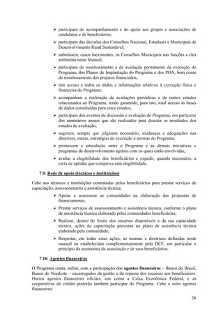 participam do acompanhamento e do apoio aos grupos e associações de
              candidatos e de beneficiários;
              participam das decisões dos Conselhos Nacional, Estaduais e Municipais de
              Desenvolvimento Rural Sustentável;
              substituem, casos inexistentes, os Conselhos Municipais nas funções a eles
              atribuídas neste Manual;
              participam do monitoramento e da avaliação permanente da execução do
              Programa, dos Planos de Implantação do Programa e dos POA, bem como
              do monitoramento dos projetos financiados;
              têm acesso a todos os dados e informações relativos à execução física e
              financeira do Programa;
              acompanham a realização de avaliações periódicas e de outros estudos
              relacionados ao Programa, tendo garantido, para isto, total acesso às bases
              de dados constituídas para estes estudos;
              participam dos eventos de discussão e avaliação do Programa, em particular
              dos seminários anuais que são realizados para discutir os resultados dos
              estudos de avaliação;
              sugerem, sempre que julgarem necessário, mudanças e adequações nas
              diretrizes, metas, estratégias de execução e normas do Programa;
              promovem a articulação entre o Programa e as demais iniciativas e
              programas de desenvolvimento agrário com os quais estão envolvidas;
              avaliar a elegibilidade dos beneficiários e expedir, quando necessário, a
              carta de aptidão que comprova esta elegibilidade.

    7.9. Rede de apoio (técnicos e instituições)

Cabe aos técnicos e instituições contratadas pelos beneficiários para prestar serviços de
capacitação, assessoramento e assistência técnica:
              Apoiar e assessorar as comunidades na elaboração das propostas de
              financiamento;
              Prestar serviços de assessoramento e assistência técnica, conforme o plano
              de assistência técnica elaborado pelas comunidades beneficiárias;
              Realizar, dentro do limite dos recursos disponíveis e da sua capacidade
              técnica, ações de capacitação previstas no plano de assistência técnica
              elaborado pela comunidade;
              Respeitar, em todas estas ações, as normas e diretrizes definidas neste
              manual ou estabelecidas complementarmente pelo DCF, em particular o
              princípio da autonomia da associação e de seus beneficiários.

    7.10. Agentes financeiros

O Programa conta, enfim, com a participação dos agentes financeiros – Banco do Brasil,
Banco do Nordeste – encarregados da gestão e do repasse dos recursos aos beneficiários.
Outros agentes financeiros oficiais, tais como a Caixa Econômica Federal, e as
cooperativas de crédito poderão também participar do Programa. Cabe a estes agentes
financeiros:

                                                                                      38
 