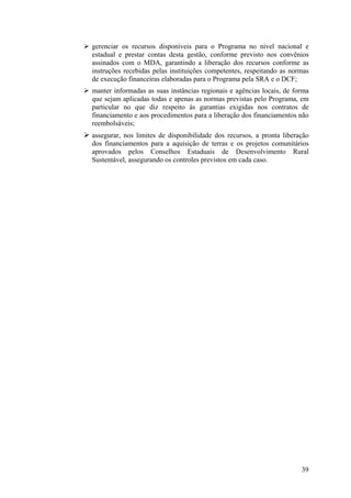 gerenciar os recursos disponíveis para o Programa no nível nacional e
estadual e prestar contas desta gestão, conforme previsto nos convênios
assinados com o MDA, garantindo a liberação dos recursos conforme as
instruções recebidas pelas instituições competentes, respeitando as normas
de execução financeiras elaboradas para o Programa pela SRA e o DCF;
manter informadas as suas instâncias regionais e agências locais, de forma
que sejam aplicadas todas e apenas as normas previstas pelo Programa, em
particular no que diz respeito às garantias exigidas nos contratos de
financiamento e aos procedimentos para a liberação dos financiamentos não
reembolsáveis;
assegurar, nos limites de disponibilidade dos recursos, a pronta liberação
dos financiamentos para a aquisição de terras e os projetos comunitários
aprovados pelos Conselhos Estaduais de Desenvolvimento Rural
Sustentável, assegurando os controles previstos em cada caso.




                                                                       39
 
