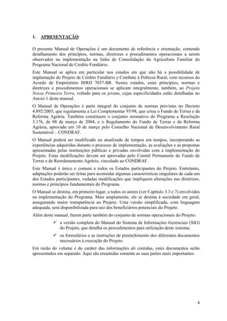 1.   APRESENTAÇÃO

O presente Manual de Operações é um documento de referência e orientação, contendo
detalhamento dos princípios, normas, diretrizes e procedimentos operacionais a serem
observados na implementação na linha de Consolidação da Agricultura Familiar do
Programa Nacional de Credito Fundiário.
Este Manual se aplica em particular nos estados em que não há a possibilidade de
implantação do Projeto de Crédito Fundiário e Combate à Pobreza Rural, com recursos do
Acordo de Empréstimo BIRD 7037-BR. Nestes estados, estes princípios, normas e
diretrizes e procedimentos operacionais se aplicam integralmente, também, ao Projeto
Nossa Primeira Terra, voltado para os jovens, cujas especificidades estão detalhadas no
Anexo 1 deste manual.
O Manual de Operações é parte integral do conjunto de normas previstas no Decreto
4.892/2003, que regulamenta a Lei Complementar 93/98, que criou o Fundo de Terras e da
Reforma Agrária. Também constituem o conjunto normativo do Programa a Resolução
3.176, de 08 de março de 2004, e o Regulamento do Fundo de Terras e da Reforma
Agrária, aprovado em 10 de março pelo Conselho Nacional de Desenvolvimento Rural
Sustentável – CONDRAF.
O Manual poderá ser modificado ou atualizado de tempos em tempos, incorporando as
experiências adquiridas durante o processo de implementação, as avaliações e as propostas
apresentadas pelas instituições públicas e privadas envolvidas com a implementação do
Projeto. Estas modificações devem ser aprovadas pelo Comitê Permanente do Fundo de
Terras e de Reordenamento Agrário, vinculado ao CONDRAF.
Este Manual é único e comum a todos os Estados participantes do Projeto. Entretanto,
adaptações poderão ser feitas para acomodar algumas características singulares de cada um
dos Estados participantes, vedadas modificações que impliquem alterações nas diretrizes,
normas e princípios fundamentais do Programa.
O Manual se destina, em primeiro lugar, a todos os atores (ver Capítulo 3.3 e 7) envolvidos
na implementação do Programa. Mais amplamente, ele se destina à sociedade em geral,
assegurando maior transparência ao Projeto. Uma versão simplificada, com linguagem
adequada, será disponibilizada para uso dos beneficiários potenciais do Projeto.
Além deste manual, fazem parte também do conjunto de normas operacionais do Projeto:
              a versão completa do Manual do Sistema de Informações Gerenciais (SIG)
              do Projeto, que detalha os procedimentos para utilização deste sistema;
              os formulários e as instruções de preenchimento dos diferentes documentos
              necessários à execução do Projeto.
Em razão do volume e do caráter das informações ali contidas, estes documentos serão
apresentados em separado. Aqui são resumidas somente as suas partes mais importantes.




                                                                                         4
 