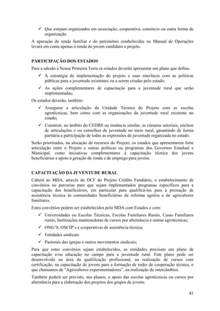 Que estejam organizados em associação, cooperativa, consórcio ou outra forma de
       organização.
A apuração de renda familiar e do patrimônio estabelecidas no Manual de Operações
levará em conta apenas à renda do jovem candidato a projeto.


PARTICIPAÇÃO DOS ESTADOS
Para a adesão à Nossa Primeira Terra os estados deverão apresentar um plano que defina:
       A estratégia de implementação do projeto e suas interfaces com as políticas
       públicas para a juventude existentes ou a serem criadas pelo estado;
       As ações complementares de capacitação para a juventude rural que serão
       implementadas;
Os estados deverão, também:
       Assegurar a articulação da Unidade Técnica do Projeto com as escolas
       agrotécnicas, bem como com as organizações da juventude rural existente no
       estado;
       Construir, no âmbito do CEDRS ou instância similar, as câmaras setoriais, núcleos
       de articulações e ou conselhos de juventude no meio rural, garantindo de forma
       paritária a participação de todas as expressões de juventude organizada no estado.
Serão priorizados, na alocação de recursos do Projeto, os estados que apresentarem forte
articulação entre o Projeto e outras políticas ou programas dos Governos Estadual e
Municipal, como iniciativas complementares à capacitação técnica dos jovens
beneficiários e apoio à geração de renda e de emprego para jovens.


CAPACITAÇÃO DA JUVENTUDE RURAL
Caberá ao MDA, através do DCF do Projeto Crédito Fundiário, o estabelecimento de
convênios ou parcerias para que sejam implementados programas específicos para a
capacitação dos beneficiários, em particular para qualificá-los para a prestação de
assistência técnica às comunidades beneficiárias da reforma agrária e de agricultores
familiares.
Estes convênios podem ser estabelecidos pelo MDA com Estados e com:
       Universidades ou Escolas Técnicas, Escolas Familiares Rurais, Casas Familiares
       rurais, Instituições mantenedoras de cursos por alternância e outras agrotécnicas;
       ONG’S, OSCIP’s e cooperativas de assistência técnica;
       Entidades sindicais
       Pastorais das igrejas e outros movimentos sindicais;
Para que estes convênios sejam estabelecidos, as entidades precisam um plano de
capacitação e/ou educação no campo para a juventude rural. Este plano pode ser
desenvolvido na área da qualificação profissional, na realização de cursos com
certificação, na capacitação de jovens para a formação de redes de cooperação técnica, o
que chamamos de “Agricultores experimentadores”, na realização de intercâmbios.
Também poderá ser previsto, nos planos, o apoio das escolas agrotécnicas ou cursos por
alternância para a elaboração dos projetos dos grupos de jovens.

                                                                                      41
 
