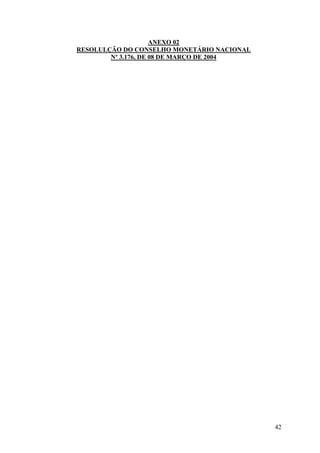 ANEXO 02
RESOLULÇÃO DO CONSELHO MONETÁRIO NACIONAL
        Nº 3.176, DE 08 DE MARÇO DE 2004




                                            42
 