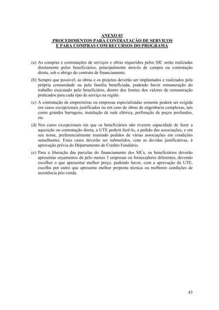ANEXO 03
           PROCEDIMENTOS PARA CONTRATAÇÃO DE SERVIÇOS
            E PARA COMPRAS COM RECURSOS DO PROGRAMA


(a) As compras e contratações de serviços e obras requeridos pelos SIC serão realizadas
    diretamente pelos beneficiários, principalmente através de compra ou contratação
    direta, sob o abrigo do contrato de financiamento.
(b) Sempre que possível, as obras e os projetos deverão ser implantados e realizados pela
    própria comunidade ou pela família beneficiada, podendo haver remuneração do
    trabalho executado pelo beneficiário, dentro dos limites dos valores de remuneração
    praticados para cada tipo de serviço na região.
(c) A contratação de empreiteiras ou empresas especializadas somente poderá ser exigida
    em casos excepcionais justificados ou em caso de obras de engenharia complexas, tais
    como grandes barragens, instalação de rede elétrica, perfuração de poços profundos,
    etc.
(d) Nos casos excepcionais em que os beneficiários não tiverem capacidade de fazer a
    aquisição ou contratação direta, a UTE poderá fazê-lo, a pedido das associações, e em
    seu nome, preferencialmente reunindo pedidos de várias associações em condições
    semelhantes. Estes casos deverão ser submetidos, com as devidas justificativas, à
    aprovação prévia do Departamento de Crédito Fundiário.
(e) Para a liberação das parcelas do financiamento dos SICs, os beneficiários deverão
    apresentar orçamentos de pelo menos 3 empresas ou fornecedores diferentes, devendo
    escolher o que apresentar melhor preço, podendo haver, com a aprovação da UTE,
    escolha por outro que apresente melhor proposta técnica ou melhores condições de
    assistência pós-venda.




                                                                                      43
 