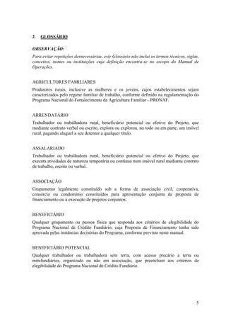 2.   GLOSSÁRIO

OBSERVAÇÃO:
Para evitar repetições desnecessárias, este Glossário não inclui os termos técnicos, siglas,
conceitos, nomes ou instituições cuja definição encontra-se no escopo do Manual de
Operações.


AGRICULTORES FAMILIARES
Produtores rurais, inclusive as mulheres e os jovens, cujos estabelecimentos sejam
caracterizados pelo regime familiar de trabalho, conforme definido na regulamentação do
Programa Nacional do Fortalecimento da Agricultura Familiar - PRONAF.


ARRENDATÁRIO
Trabalhador ou trabalhadora rural, beneficiário potencial ou efetivo do Projeto, que
mediante contrato verbal ou escrito, explora ou explorou, no todo ou em parte, um imóvel
rural, pagando aluguel a seu detentor a qualquer título.


ASSALARIADO
Trabalhador ou trabalhadora rural, beneficiário potencial ou efetivo do Projeto, que
executa atividades de natureza temporária ou contínua num imóvel rural mediante contrato
de trabalho, escrito ou verbal.


ASSOCIAÇÃO
Grupamento legalmente constituído sob a forma de associação civil, cooperativa,
consórcio ou condomínio constituídos para apresentação conjunta de proposta de
financiamento ou a execução de projetos conjuntos;


BENEFICIÁRIO
Qualquer grupamento ou pessoa física que responda aos critérios de elegibilidade do
Programa Nacional de Crédito Fundiário, cuja Proposta de Financiamento tenha sido
aprovada pelas instâncias decisórias do Programa, conforme previsto neste manual.


BENEFICIÁRIO POTENCIAL
Qualquer trabalhador ou trabalhadora sem terra, com acesso precário a terra ou
minifundiários, organizado ou não em associação, que preencham aos critérios de
elegibilidade do Programa Nacional de Crédito Fundiário.




                                                                                          5
 