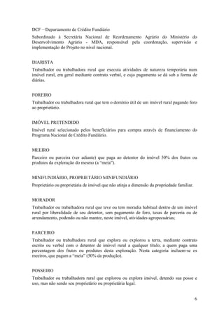 DCF – Departamento de Crédito Fundiário
Subordinado à Secretária Nacional de Reordenamento Agrário do Ministério do
Desenvolvimento Agrário - MDA, responsável pela coordenação, supervisão e
implementação do Projeto no nível nacional.


DIARISTA
Trabalhador ou trabalhadora rural que executa atividades de natureza temporária num
imóvel rural, em geral mediante contrato verbal, e cujo pagamento se dá sob a forma de
diárias.


FOREIRO
Trabalhador ou trabalhadora rural que tem o domínio útil de um imóvel rural pagando foro
ao proprietário.


IMÓVEL PRETENDIDO
Imóvel rural selecionado pelos beneficiários para compra através de financiamento do
Programa Nacional de Crédito Fundiário.


MEEIRO
Parceiro ou parceira (ver adiante) que paga ao detentor do imóvel 50% dos frutos ou
produtos da exploração do mesmo (a “meia”).


MINIFUNDIÁRIO, PROPRIETÁRIO MINIFUNDIÁRIO
Proprietário ou proprietária de imóvel que não atinja a dimensão da propriedade familiar.


MORADOR
Trabalhador ou trabalhadora rural que teve ou tem moradia habitual dentro de um imóvel
rural por liberalidade de seu detentor, sem pagamento de foro, taxas de parceria ou de
arrendamento, podendo ou não manter, neste imóvel, atividades agropecuárias;


PARCEIRO
Trabalhador ou trabalhadora rural que explora ou explorou a terra, mediante contrato
escrito ou verbal com o detentor de imóvel rural a qualquer título, a quem paga uma
percentagem dos frutos ou produtos desta exploração. Nesta categoria incluem-se os
meeiros, que pagam a “meia” (50% da produção).


POSSEIRO
Trabalhador ou trabalhadora rural que explorou ou explora imóvel, detendo sua posse e
uso, mas não sendo seu proprietário ou proprietária legal.


                                                                                            6
 