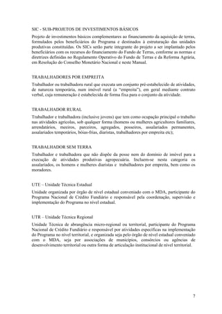 SIC - SUB-PROJETOS DE INVESTIMENTOS BÁSICOS
Projeto de investimentos básicos complementares ao financiamento da aquisição de terras,
formulados pelos beneficiários do Programa e destinados à estruturação das unidades
produtivas constituídas. Os SICs serão parte integrante do projeto a ser implantado pelos
beneficiários com os recursos do financiamento do Fundo de Terras, conforme as normas e
diretrizes definidas no Regulamento Operativo do Fundo de Terras e da Reforma Agrária,
em Resolução do Conselho Monetário Nacional e neste Manual.


TRABALHADORES POR EMPREITA
Trabalhador ou trabalhadora rural que executa um conjunto pré-estabelecido de atividades,
de natureza temporária, num imóvel rural (a “empreita”), em geral mediante contrato
verbal, cuja remuneração é estabelecida de forma fixa para o conjunto da atividade.


TRABALHADOR RURAL
Trabalhador e trabalhadora (inclusive jovens) que tem como ocupação principal o trabalho
nas atividades agrícolas, sob qualquer forma (homens ou mulheres agricultores familiares,
arrendatários, meeiros, parceiros, agregados, posseiros, assalariados permanentes,
assalariados temporários, bóias-frias, diaristas, trabalhadores por empreita etc);


TRABALHADOR SEM TERRA
Trabalhador e trabalhadora que não dispõe da posse nem do domínio de imóvel para a
execução de atividades produtivas agropecuária. Incluem-se nesta categoria os
assalariados, os homens e mulheres diaristas e trabalhadores por empreita, bem como os
moradores.


UTE – Unidade Técnica Estadual
Unidade organizada por órgão de nível estadual conveniado com o MDA, participante do
Programa Nacional de Crédito Fundiário e responsável pela coordenação, supervisão e
implementação do Programa no nível estadual.


UTR – Unidade Técnica Regional
Unidade Técnica de abrangência micro-regional ou territorial, participante do Programa
Nacional de Crédito Fundiário e responsável por atividades específicas na implementação
do Programa no nível territorial, e organizada seja pelo órgão de nível estadual conveniado
com o MDA, seja por associações de municípios, consórcios ou agências de
desenvolvimento territorial ou outra forma de articulação institucional de nível territorial.




                                                                                           7
 