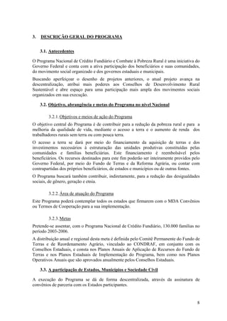 3.   DESCRIÇÃO GERAL DO PROGRAMA


     3.1. Antecedentes

O Programa Nacional de Crédito Fundiário e Combate à Pobreza Rural é uma iniciativa do
Governo Federal e conta com a ativa participação dos beneficiários e suas comunidades,
do movimento social organizado e dos governos estaduais e municipais.
Buscando aperfeiçoar o desenho de projetos anteriores, o atual projeto avança na
descentralização, atribui mais poderes aos Conselhos de Desenvolvimento Rural
Sustentável e abre espaço para uma participação mais ampla dos movimentos sociais
organizados em sua execução.

     3.2. Objetivo, abrangência e metas do Programa no nível Nacional

         3.2.1. Objetivos e meios de ação do Programa
O objetivo central do Programa é de contribuir para a redução da pobreza rural e para a
melhoria da qualidade de vida, mediante o acesso a terra e o aumento de renda dos
trabalhadores rurais sem terra ou com pouca terra.
O acesso a terra se dará por meio do financiamento da aquisição de terras e dos
investimentos necessários à estruturação das unidades produtivas constituídas pelas
comunidades e famílias beneficiárias. Este financiamento é reembolsável pelos
beneficiários. Os recursos destinados para este fim poderão ser inteiramente providos pelo
Governo Federal, por meio do Fundo de Terras e da Reforma Agrária, ou contar com
contrapartidas dos próprios beneficiários, de estados e municípios ou de outras fontes.
O Programa buscará também contribuir, indiretamente, para a redução das desigualdades
sociais, de gênero, geração e etnia.

         3.2.2. Área de atuação do Programa
Este Programa poderá contemplar todos os estados que firmarem com o MDA Convênios
ou Termos de Cooperação para a sua implementação.

         3.2.3. Metas
Pretende-se assentar, com o Programa Nacional de Crédito Fundiário, 130.000 famílias no
período 2003-2006.
A distribuição anual e regional desta meta é definida pelo Comitê Permanente do Fundo de
Terras e de Reordenamento Agrário, vinculado ao CONDRAF, em conjunto com os
Conselhos Estaduais, e consta nos Planos Anuais de Aplicação de Recursos do Fundo de
Terras e nos Planos Estaduais de Implementação do Programa, bem como nos Planos
Operativos Anuais que são aprovados anualmente pelos Conselhos Estaduais.

     3.3. A participação de Estados, Municípios e Sociedade Civil

A execução do Programa se dá de forma descentralizada, através da assinatura de
convênios de parceria com os Estados participantes.


                                                                                        8
 