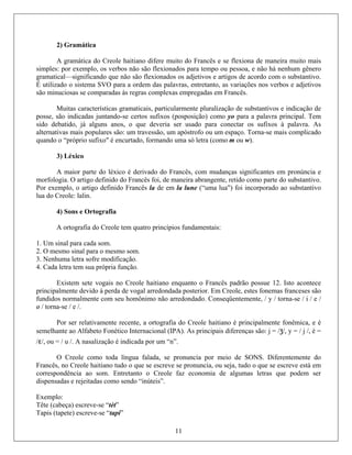 2) Gramática
A gramática do Creole haitiano difere muito do Francês e se flexiona de maneira muito mais
simples: por exemplo, os verbos não são flexionados para tempo ou pessoa, e não há nenhum gênero
gram adjetivos e artigos de acordo com o substantivo.
o sistema SVO para a ordem das palavras, entretanto, as variações nos verbos e adjetivos
s regras complexas empregadas em Francês.
ramaticais, particularmente pluralização de substantivos e indicação de
certos sufixos (posposição) como yo para a palavra principal. Tem
deveria ser usado para conectar os sufixos à palavra. As
alternativas mais populares são: um travessão, um apóstrofo ou um espaço. Torna-se mais complicado
uando o “próprio sufixo" é encurtado, formando uma só letra (como m ou w).
3) Léxico
A maior parte do léxico é derivado do Francês, com mudanças significantes em pronúncia e
morfologia. O artigo definido do Francês foi, de maneira abrangente, retido como parte do substantivo.
Por exemplo, o artigo definido Francês la de em la lune (“uma lua") foi incorporado ao substantivo
lua do Creole: lalin.
4) Sons e Ortografia
A ortografia do Creole tem quatro princípios fundamentais:
1. Um sinal para cada som.
2. O mesmo sinal para o mesmo som.
3. Nenhuma letra sofre modificação.
4. Cada letra tem sua própria função.
Existem sete vogais no Creole haitiano enquanto o Francês padrão possue 12. Isto acontece
principalmente devido à perda de vogal arredondada posterior. Em Creole, estes fonemas franceses são
fundidos normalmente com seu homônimo não arredondado. Conseqüentemente, / y / torna-se / i / e /
ø / torna-se / e /.
Por ser relativamente recente, a ortografia do Creole haitiano é principalmente fonêmica, e é
semelhante ao Alfabeto Fonético Internacional (IPA). As principais diferenças são: j = /ʒ/, y = / j /, è =
/ɛ/, ou = / u /. A nasalização é indicada por um “n”.
O Creole como toda língua falada, se pronuncia por meio de SONS. Diferentemente do
Francês, no Creole haitiano tudo o que se escreve se pronuncia, ou seja, tudo o que se escreve está em
correspondência ao som. Entretanto o Creole faz economia de algumas letras que podem ser
dispensadas e rejeitadas como sendo “inúteis”.
Exemplo:
Tête (cabeça) escreve-se “tèt”
Tapis (tapete) escreve-se “tapi”
atical—significando que não são flexionados os
É utilizado
são minuciosas se comparadas à
Muitas características g
posse, são indicadas juntando-se
sido debatido, já alguns anos, o que
11
q
 