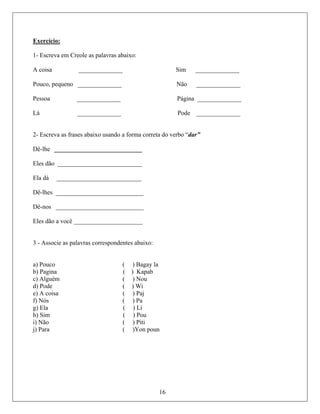 Exercício:
1- Escr
__________
Pouco, pequeno ______________ Não ______________
Pessoa __________ ágina ________
Lá ______________ Pode ______________
2- Escreva as frases abaixo usando a forma correta do verbo “dar”
Dê-lhe ____________________________
Eles dão ___________________________
Ela dá ___________________________
Dê-lhes ____________________________
Dê-nos ____________________________
Eles dão a você ______________________
3 - Associe as palavras correspondentes abaixo:
a) Pouco ( ) Bagay la
b) Pagina ( ) Kapab
c) Alguém ( ) Nou
d) Pode ( ) Wi
e) A coisa ( ) Paj
Nós ( ) Pa
g) Ela ( ) Li
h) Sim ( ) Pou
i) Não ( ) Piti
j) Para ( )Yon poun
eva em Creole as palavras abaixo:
A coisa ______________ Sim ____
____ P ______
16
f)
 