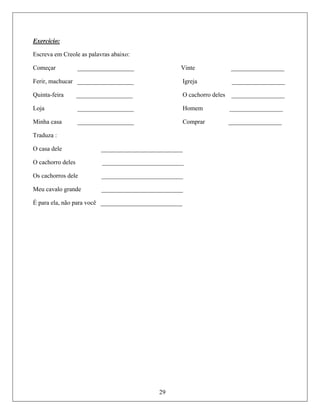 Exercício:
Escrev
omeçar __________________ Vinte _________________
erir, machucar __________________ Igreja _________________
Quinta rro deles _________________
Loja __________________ Homem _________________
Minha Comprar _________________
Traduz
O casa dele __________________________
O cachorro __________
Os cach ______
Meu cavalo gra ______________
É para ela, não ê ______________
a em Creole as palavras abaixo:
C
F
-feira __________________ O cacho
casa __________________
a :
29
deles ________________
orros dele ___ _________________
nde ____________
para voc ____________
 
