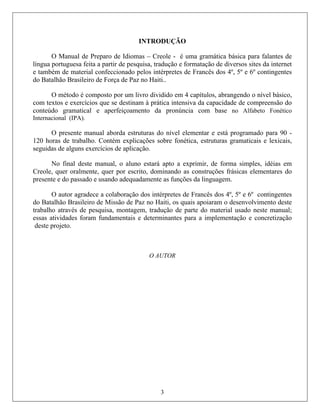 INTRODUÇÃO
O Manual de Preparo de Idiomas – Creole - é uma gramática básica para falantes de
língua portuguesa feita a partir de pesquis formatação de diversos sites da internet
também de material confeccionado pelos intérpretes de Francês dos 4º, 5º e 6º contingentes
com textos e exercícios que se destinam à prá
conteú
Interna
120 ho
aplicação.
reole, quer oralmente, quer por escrito, dominando as construções frásicas elementares do
presen
o Batalhão Brasileiro de Missão de Paz no Haiti, os quais apoiaram o desenvolvimento deste
ades foram fundamentais e determinantes para a implementação e concretização
o.
a, tradução e
e
do Batalhão Brasileiro de Força de Paz no Haiti..
O método é composto por um livro dividido em 4 capítulos, abrangendo o nível básico,
tica intensiva da capacidade de compreensão do
do gramatical e aperfeiçoamento da pronúncia com base no Alfabeto Fonético
cional (IPA).
O presente manual aborda estruturas do nível elementar e está programado para 90 -
ras de trabalho. Contém explicações sobre fonética, estruturas gramaticais e lexicais,
seguidas de alguns exercícios de
No final deste manual, o aluno estará apto a exprimir, de forma simples, idéias em
C
te e do passado e usando adequadamente as funções da linguagem.
O autor agradece a colaboração dos intérpretes de Francês dos 4º, 5º e 6º contingentes
d
trabalho através de pesquisa, montagem, tradução de parte do material usado neste manual;
essas ativid
deste projet
O AUTOR
3
 
