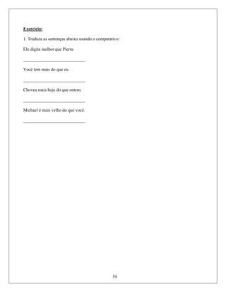 Exercício:
1. Trad
Ele dig
______
Você tem mais do que eu.
____________________________
Ch
____________________________
M
____________________________
uza as sentenças abaixo usando o comparativo:
ita melhor que Pierre.
______________________
oveu mais hoje do que ontem.
ichael é mais velho do que você.
34
 
