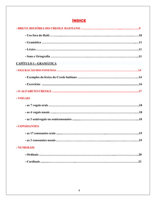 ÍNDICE
TÓRIA DO CREOLE HAITIANO ……………………………….......…………….9
rafia …………………………………………………………………………...11
- BREVE HIS
- Uso fora do Haiti ………...………………………………………………………………….10
- Gramática ………………………………………………………………………………...…11
- Léxico ………………………………………………………………………………………..11
- Sons e Ortog
CAPÍTULO 1 - GRAMÁTICA
- FIGURACẴO DOS FONEMAS ……………………………………………………………………………14
ivogais ou semiconsoantes ...........………………………………………………....18
- NUMERAIS
- Ordinais ………………………………………………………………....…………………..20
- Exemplos do léxico do Creole haitiano …………………………………………………....14
- Exercícios ...............................................................................................................................16
- O ALFABETO CREOLE .................................................................................................................17
- VOGAIS
- as 7 vogais orais ……………………………………………………………………………..18
- as 4 vogais nasais …...…………………………………………………………………….…18
- as 3 sem
- CONSOANTES
- as 17 consoantes orais .......……………………………………...…………………………..19
- as 3 consoantes nasais ..…………………………………………....…………………….….19
- Cardinais ...........……………………....…………………………………………………….21
4
 