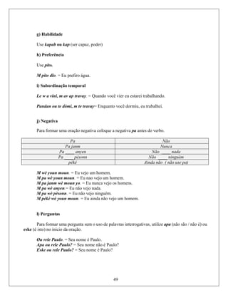 g) Habilidade
Use kapab ou ka apaz, poder)
h) Preferência
Use pito.
M pito dlo. = Eu prefiro água.
i) Subordinação temporal
negativa pa antes do verbo.
p (ser c
Le w a vini, m av ap travay. = Quando você vier eu estarei trabalhando.
cê dormiu, eu trabalhei.Pandan ou te dòmi, m te travay= Enquanto vo
j) Negativa
Para formar uma oração negativa coloque a
Pa Não
Pa janm Nunca
Pa ____ anyen Não ____ nada
Pa ____ pèsonn Não ____ ninguém
pèkè Ainda não ( não use pa)
M wè youn moun. = Eu vejo um homem.
um homem.
ejo os homens.
gativas, utilize apa (não são / não é) ou
ske (é
ome não é Paulo?
M pa wè youn moun. = Eu nao vejo
M pa janm wè moun yo. = Eu nunca v
M pa wè anyen.= Eu não vejo nada.
M pa wè pèsonn. = Eu não vejo ninguém.
o vejo um homem.M pèkè wè youn moun. = Eu ainda nã
l) Perguntas
Para formar uma pergunta sem o uso de palavras interro
isto) no inicio da oração.e
Ou rele Paulo. = Seu nome é Paulo.
Apa ou rele Paulo? = Seu n
Eske ou rele Paulo? = Seu nome é Paulo?
49
 