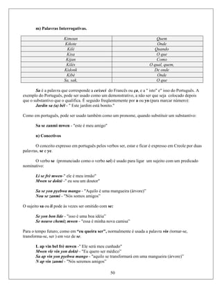 m) Palavras Interrogativas.
Kimoun Quem
Kikote Onde
Kilè Quando
Kisa O que
Kijan Como
Kilès O qual, quem,
Kidonk De onde
Kibè Onde
Sa, sak, O que
, e a " isto" e" isso do Português. A
exemplo do Português, pode ser usad
que o s ra marcar número):
- " Este jardim está bonito."
Como e substantivo:
eu amigo"
Sa é a palavra que corresponde a ce/ceci do Francês ou ça
o como um demonstrativo, a não ser que seja colocado depois
ubstantivo que o qualifica. É seguido freqüentemente por a ou yo (pa
Jardin sa (a) bèl
m português, pode ser usado também como um pronome, quando substituir um
Sa se zanmi mwen - "este é m
n) Conectivos
O conceito expresso em
s, se e ye
português pelos verbos ser, estar e ficar é expresso em Creole por duas
palavra .
o
Mwen se doktè
O verbo se (pronunciado como o verbo sei) é usado para ligar um sujeito com um predicad
nominativo:
Li se frè mwen-" ele é meu irmão"
-" eu sou um doutor"
Sa se yon pyebwa mango - "Aquilo é uma mangueira (árvore)”
Nou se zanmi - "Nós somos amigos”
O sujeito sa ou li pode às vezes ser omitido com se:
Se yon bon lide - "isso é uma boa idéia”
Se nouvo chemiz mwen - "essa é minha nova camisa”
Para o
transfo
tempo futuro, como em “eu queira ser", normalmente é usada a palavra vin (tornar-se,
rma-se, ser ) em vez de se.
L ap vin bel frè mwen -" Ele será meu cunhado"
Mwen vle vin yon doktè - "Eu quero ser médico”
Sa ap
50
vin yon pyebwa mango - "aquilo se transformará em uma mangueira (árvore)”
N ap vin zanmi - "Nós seremos amigos”
 