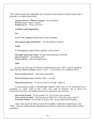 "Ye" t e no final da oração, após o
predicado e do sujeito (nesta ordem):
Ayisyen mwen ye = Mwen se Ayisyen -" eu sou haitiano"
ambém significa ser, estar, ficar, mas é utilizado exclusivament
Ki moun sa ye? - “Quem é aquele?”
Kouman ou ye? - “Como você está?”.
o) Outros verbos importantes
Ter
O verbo Ter é genyen, freqüentemente usado como gen.
Mwen genyen lajan nan bank lan - "Eu tenho dinheiro no banco".
Existir
O verbo genyen (ou gen) também significa "existe/existem"
Gen anpil Ayisyen nan Florid - "Existem muitos haitianos na Flórida".
Gen yon moun la - “Tem alguém aqui".
Pa gen moun la - "Não tem ninguém aqui".
Saber
Existem três verbos que são traduzidos freqüentemente como “saber”, mas eles significam
coisas m substantivo (cf. Connaître Francês).diferentes. Konn or konnen significa "saber" + u
Èske ou konnen non li? - "Você sabe o nome dele?"
Konn ou konnen também significa "saber" + um fato.
M pa konnen kote li ye - "Eu não sei onde ele está" (pa = negativa)
A terceira palavra sempre é soletrada konn. Significa "saber como" ou “ter experiência”.Isto é
semelh mante ao “saber" usado na frase “saber como andar de bicicleta": não só denota u
conhecimento das ações, mas também um pouco de experiência com as mesmas.
Mwen konn fè manje - "Eu sei cozinhar" (lit. "Eu sei como fazer comida")
Èske ou konn ale Ayiti? - "Você já esteve no Haïti?" (lit. "Você sabe ir para o Haiti"?)
Li pa konn li fransè - Ele não sabe ler francês “(lit”. Ele não sabe como ler francês)
Outro verbo importante é fé que vem do Francês faire e é traduzido freqüentemente como
“Fazer uns usado em frases". Tem uma grande gama de significados por ser um dos verbos mais com
idiomá
51
ticas.
 
