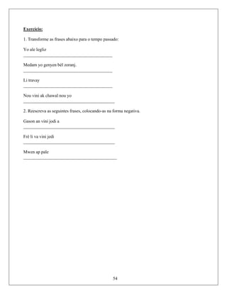 Exercício:
1. Transforme as frases abaixo para o tempo passado:
Yo ale legliz
________________________________________
Medam yo genyen bèl zoranj.
________________________________________
Li travay
________________________________________
Nou vini ak chawal nou yo
_________________________________________
________________________________________
_________________
__________
2. Reescreva as seguintes frases, colocando-as na forma negativa.
Gason an vini jodi a
_
Frè li va vini jedi
________________________
Mwen ap pale
________________________________
54
 
