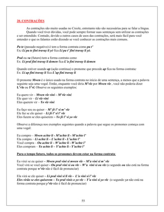 20. CONTRAÇÕES
lar a língua.
Quando você tiver dúvidas, você pode sempre formar suas sentenças sem utilizar as contrações
o, devido a outros casos de usos das contrações, será mais fácil para você
s estão dizendo se você conhecer as contrações mais comuns.
contrata como pa t’
ay li yè.
rma contrata como
a L’a fini travay li demen
ção continua) o pronome que precede ap fica na forma contrata:
x: Li ap fini travay li fica L’ap fini travay li
pronome Mwen é o único usado na forma contrata no início de uma sentença, a menos que a palavra
não poderia dizer
bserve a diferença nos exemplos seguintes quando a palavra que segue os pronomes começa com
As contrações são muito usadas no Creole, entretanto não são necessárias para se fa
e ser entendido. Contud
entender o que os falante
Pa te (passado negativo) é tem a forma
Ex: Li pa te fini travay li yè fica Li pa t’ fini trav
Pral ou va (futuro) tem a fo
Ex: Li pral fini travay li demen fic
Quando estiver usando ap (a
E
O
seguinte seja uma vogal. Então, enquanto você diria M’vle por Mwen vle , você
L’vle ou Y’vl. Observe os seguintes exemplos:
Eu quero vir – Mwen vle vini – M’vle vini
Ele quer vir – Li vle vini
Eles querem vir – Yo vle vini
Eu faço seu eu quiser – M’ fè l’ si m’ vle
Ele faz se ele quiser – Li fè l’ si l’ vle
Eles fazem se eles quiserem – Yo fè l’ si yo vle
O
uma vogal:
Eu compro – Mwen achte li - M’achte li - M’achte l’
Ela compra – Li achte li – L’achte li - L’achte l’
Você compra – Ou achte li – W’achte li - W’achte l’
Eles compram – Yo achte li – Y’achte li - Y’achte l’
Para o tempo futuro, todos os pronomes devem estar na forma contrata:
Eu virei se eu quiser – Mwen pral vini si mwen vle – M’a vini si m’ vle
Você virá se você quiser - Ou pral vini si ou vle – W’a vini si ou vle (o segundo ou não está na forma
la virá se ele quiser – Li pral vini si li vle - L’a vini si l’ vle
Eles vi vinis o yo vle – Y’a vini si yo vle (o segundo yo não está na
forma c o é fácil de pronunciar)
contrata porque w’vle não é fácil de pronunciar)
E
rão se eles quiserem – Yo pral
55
ontrata porque y’vle nã
 