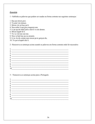 Exercício
1 - Sublinhe as palavras que podem ser usadas na forma contrata nas seguintes sentenças:
1. Kay
2. Yo p
3. Mwe
nan gwo magazen ano
men li va ale demen.
6. Mwen kapab fé li.
7. Yo va vini tan-zan-tan.
8. Nou va bati kay pa ou ansanm.
9. Li te vle wen pa te genyen dis
10. Yo pa te kapab rale li.
2 - Reescreva as sentenças acima usando as palavr forma contrata onde for necessário:
1. _____________________________________________________________
2. _____________________________________________________________
3. _____________________________________________________________
. _____________________________________________________________
. _____________________________________________________________
. _____________________________________________________________
7. _____________________________________________________________
8. _____________________________________________________________
9. _____________________________________________________________
10_____________________________________________________________
3 – Trans cima para o P
. ______ ______________ _________
. _____________________________________________________________
. _____________________________________________________________
. _____________________________________________________________
. _____________________________________________________________
. _____________________________________________________________
. _____________________________________________________________
. _____________________________________________________________
. _____________________________________________________________
0_____________________________________________________________
pa mwen gwo.
ral vini demen.
n vle wé kay pa li.
4. Nou achte li
5. Li pa ap ale lekàl jodi a
dis zoranj men m .
as em
4
5
6
creva as sentenças a ortuguês:
1 _______________ ____________ _____
2
3
4
5
6
7
8
9
56
1
 