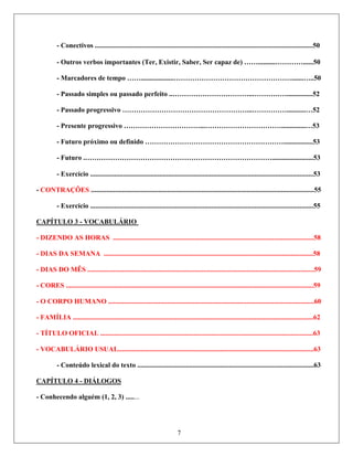 - Conectivos ..............................................................................................................................50
Outros verbos importantes (Ter, Existir, Saber, Ser capaz de) ……..........…………......50
-
C
-
- Marcadores de tempo ……...................…………………………………………….......…..50
- Passado simples ou passado perfeito ..……………………………..……………...............52
- Passado progressivo ………………………………………………...……………...........…52
- Presente progressivo ……………………………...……………………………..............…53
- Futuro próximo ou definido …………………………………………………….................53
- Futuro .………………………………………………………………………........................53
- Exercício .................................................................................................................................53
CONTRAÇÕES .................................................................................................................................55
- Exercício .................................................................................................................................55
APÍTULO 3 - VOCABULÁRIO
- DIZENDO AS HORAS ....................................................................................................................58
DIAS DA SEMANA .........................................................................................................................58
DIAS DO MÊS ...................................................................................................................................59
CORES ...............................................................................................................................................59
O CORPO HUMANO .......................................................................................................................60
FAMÍLIA ...........................................................................................................................................62
TÍTULO OFICIAL ...........................................................................................................................63
VOCABULÁRIO USUAL.................................................................................................................63
- Conteúdo lexical do texto ......................................................................................................63
APÍTULO 4 - DIÁLOGOS
-
-
-
-
-
-
-
C
Conhecendo alguém (1, 2, 3) ........
7
-
 