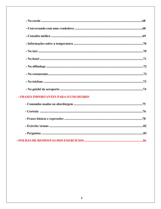 - Na escola ................................................................................................................................68
- Conversando com uma vendedora ......................................................................................68
........................................................................69
- FRASES IMPORTANTES PARA O USO DIÁRIO
- Comandos usados na abordargem .......................................................................................75
- Cortesia ..................................................................................................................................76
- Frases básicas e expressões ...................................................................................................78
- Exército /armas .......................................................................................................................82
- Perguntas .................................................................................................................................83
- FOLHAS DE RESPOSTAS DOS EXERCÍCIOS ..........................................................................86
- Consulta médica ............................................
- Informações sobre a temperatura ........................................................................................70
- No táxi .....................................................................................................................................70
- No hotel ...................................................................................................................................71
- Na alfândega ...........................................................................................................................72
- No restaurante.........................................................................................................................72
- No telefone ..............................................................................................................................73
- No guichê do aeroporto .........................................................................................................74
8
 