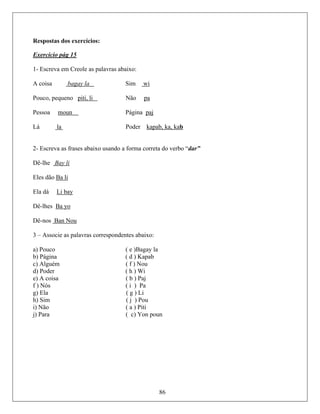Respostas dos exercícios:
Exercício pág 15
1- Escreva em Creole as palavras abaixo:
coisa bagay laA Sim wi
Pouco, pequeno piti, li Não pa
Pessoa moun Página paj
á laL Poder kapab, ka, kab
- Escreva as frases abaixo usando a forma correta do verbo “dar”
ê-lhe Bay li
2
D
Eles dão Ba li
Ela dá Li bay
Dê-lhes Ba yo
Dê-nos Ban Nou
– Associe as palavras correspondentes abaixo:
a) Pouco ( e )Bagay la
b) Página ( d ) Kapab
c) Alguém ( f ) Nou
d) Poder ( h ) Wi
e) A coisa ( b ) Paj
f ) Nós ( i ) Pa
g) Ela ( g ) Li
h) Sim ( j ) Pou
i) Não ( a ) Piti
j) Para ( c) Yon poun
86
3
 
