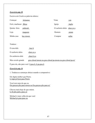 Exercício pág 28
Escreva em Creole as palavras abaixo:
Começar kòmanse Vinte ven
Ferir, machucar Blese Igreja legliz
Quinta- feira mèkredi O cachorro deles chen yo a
Loja magazen Homem nonm
Minha casa kay mwen Comprar achte
Traduza :
O casa dele kay li
O cachorro deles chen yo a
Os cachorros dele chen li yo
Meu cavalo grande gwo chwal mwen ou gwo chwal pa mwen ou gwo chwal pa m’
É para ela, não para você li pou li, li pa pou li
Exercício pág 34
1. Traduza as sentenças abaixo usando o comparativo:
Ele digita melhor que Pierre.
Li tape pi byen pase Pierre
Você tem mais do que eu.
Ou genyen plis pase mwen ou Ou genyen plis pase m’
Choveu mais hoje do que ontem.
Li fé plis jodi a pase yè
Michael é mais velho do que você
Michael pi gran pase ou
87
 