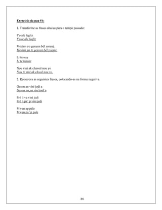 Exercício da pag 54:
1. Transforme as frases abaixo para o tempo passado:
Yo ale legliz
Yo te ale leqliz
Medam yo genyen bèl zoranj.
Medam vo te qenven bél zorani.
Li travay
Li te travav
Nou vini ak chawal nou yo
Nou te vini ak chwal nou vo.
2. Reescreva as seguintes frases, colocando-as na forma negativa.
Gason an vini jodi a
Gason an pa vini iodi a
Frè li va vini jedi
Frè li pa’ p vini jedi
Mwen ap pale
Mwen pa’ p pale
88
 