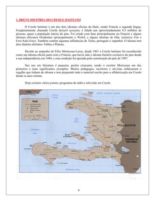 1. BREVE HISTÓRIA DO CREOLE HAITIANO
O Creole haitiano é um dos dois idiomas oficiais do Haiti, sendo Francês a segunda língua.
Freqüentemente chamado Creole (kreyòl ayisyen), é falado por aproximadamente 8.5 milhões de
pessoas, quase a população inteira do país. Foi criado com base principalmente no Francês e alguns
idiomas africanos Ocidentais (principalmente o Wolof, e alguns idiomas de Gbe, inclusive Fon e
Ewe/Anlo-Ewe). Também contém algumas influências de Taíno, português e espanhol. O idioma tem
dois dialetos distintos: Fablas e Plateau.
Devido ao empenho de Félix Morisseau-Leroy, desde 1961 o Creole haitiano foi reconhecido
como um idioma oficial junto com o Francês, que havia sido o idioma literário exclusivo do país desde
a sua independência em 1804, e esta condição foi apoiada pela constituição do país de 1987.
Seu uso em literatura é pequeno, porém crescente, sendo o escritor Morisseau um dos
primeiros e mais significantes exemplos. Muitos pedagogos, escritores e ativistas enfatizaram o
orgulho que tinham do idioma e tem preparado todo o material escrito para a alfabetização em Creole
desde os anos oitenta.
Hoje existem vários jornais, programas de rádio e televisão em Creole.
9
 