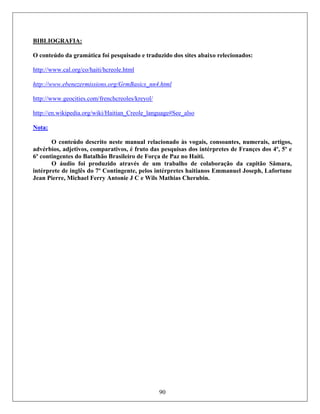 90
BIBLIOGRAFIA:
O conteúdo da gramática foi pesquisado e traduzido dos sites abaixo relecionados:
Hhttp://www.cal.org/co/haiti/hTUcreoleUT.htmlH
http://www.ebenezermissions.org/GrmBasics_nn4.html
Hhttp://www.geocities.com/frenchTUcreoleUTs/kreyol/H
Hhttp://en.wikipedia.org/wiki/Haitian_TUCreoleUT_language#See_alsoH
Nota:
O conteúdo descrito neste manual relacionado às vogais, consoantes, numerais, artigos,
advérbios, adjetivos, comparativos, é fruto das pesquisas dos intérpretes de Françes dos 4º, 5º e
6º contingentes do Batalhão Brasileiro de Força de Paz no Haiti.
O áudio foi produzido através de um trabalho de colaboração da capitão Sâmara,
intérprete de inglês do 7º Contingente, pelos intérpretes haitianos Emmanuel Joseph, Lafortune
Jean Pierre, Michael Ferry Antonie J C e Wils Mathias Cherubin.
 