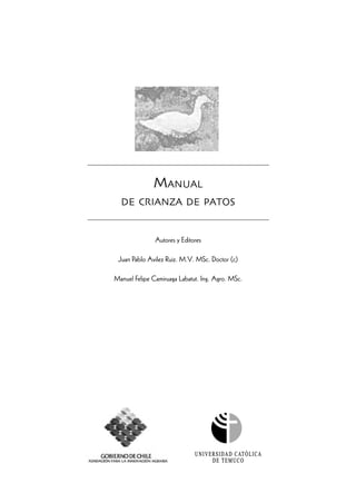 MANUAL
DE CRIANZA DE PATOS
Autores y Editores
Juan Pablo Avilez Ruiz. M.V. MSc. Doctor (c)
Manuel Felipe Camiruaga Labatut. Ing. Agro. MSc.
 