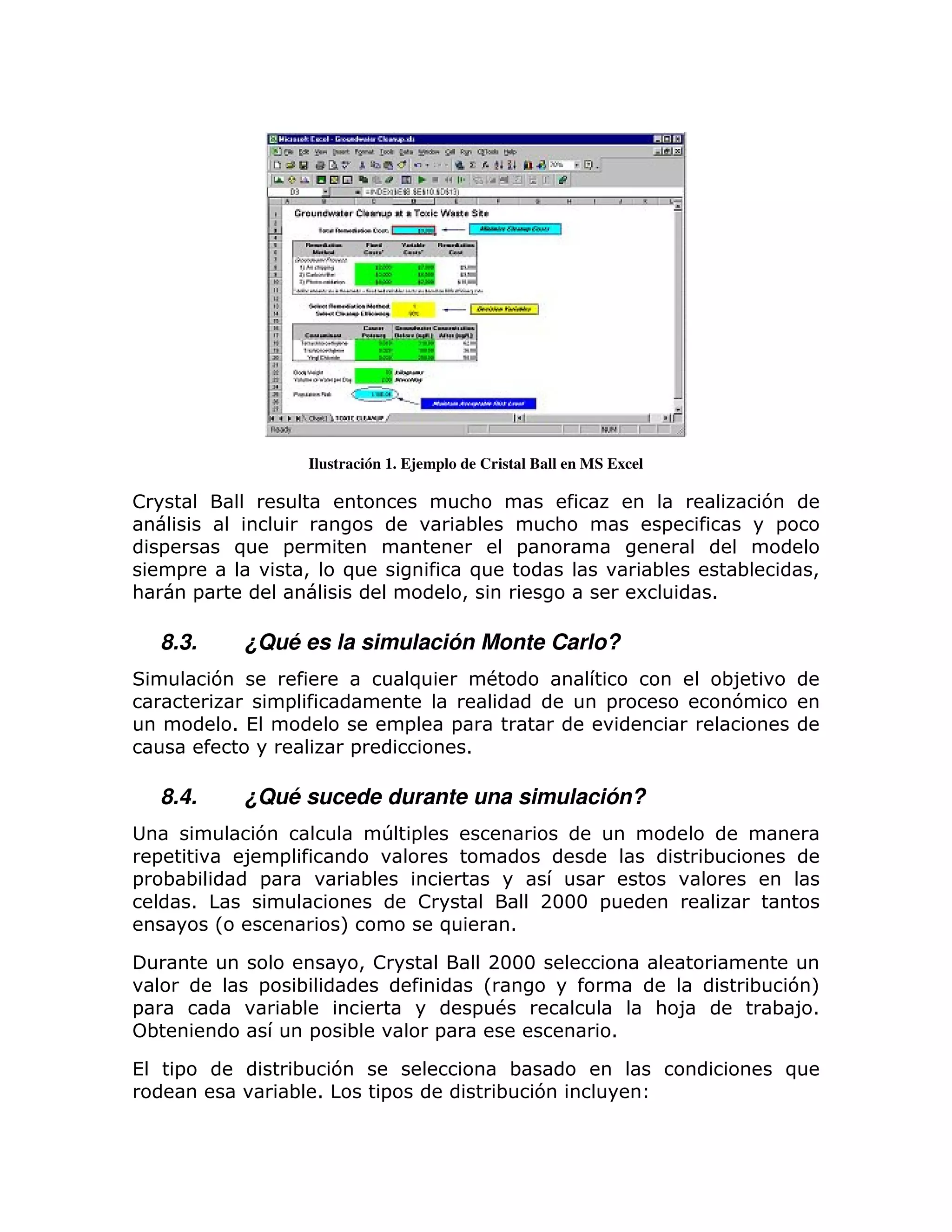 Ilustración 1. Ejemplo de Cristal Ball en MS Excel

!                                                             :                                         7
                                                              ;             :            =               =
    =               )         =                                        =
        =                         >    )                          )                      ;          ;        >
:           =                                                 >                         6      1

    8.3.             ¿Qué es la simulación Monte Carlo?
                7                                 )                #                               ;8
                              =                                                 =                   7
                    1 (                           =       =
                                        =                     1

    8.4.             ¿Qué sucede durante una simulación?
                      7                       T =
    =                8 =                                                                       ;
=       ;;            =                   ;
         1                                            !                    2333 =
                L                     M                   )            1

                                         > !                        2333
                          =   ;                                    L                                ;    7M
=                             ;                                   = #                    : 8            ; 81
    ;                          =       ;              =                             1

(       =                     ; 7                                      ;                                 )
                              ; 1             =                       ; 7
 