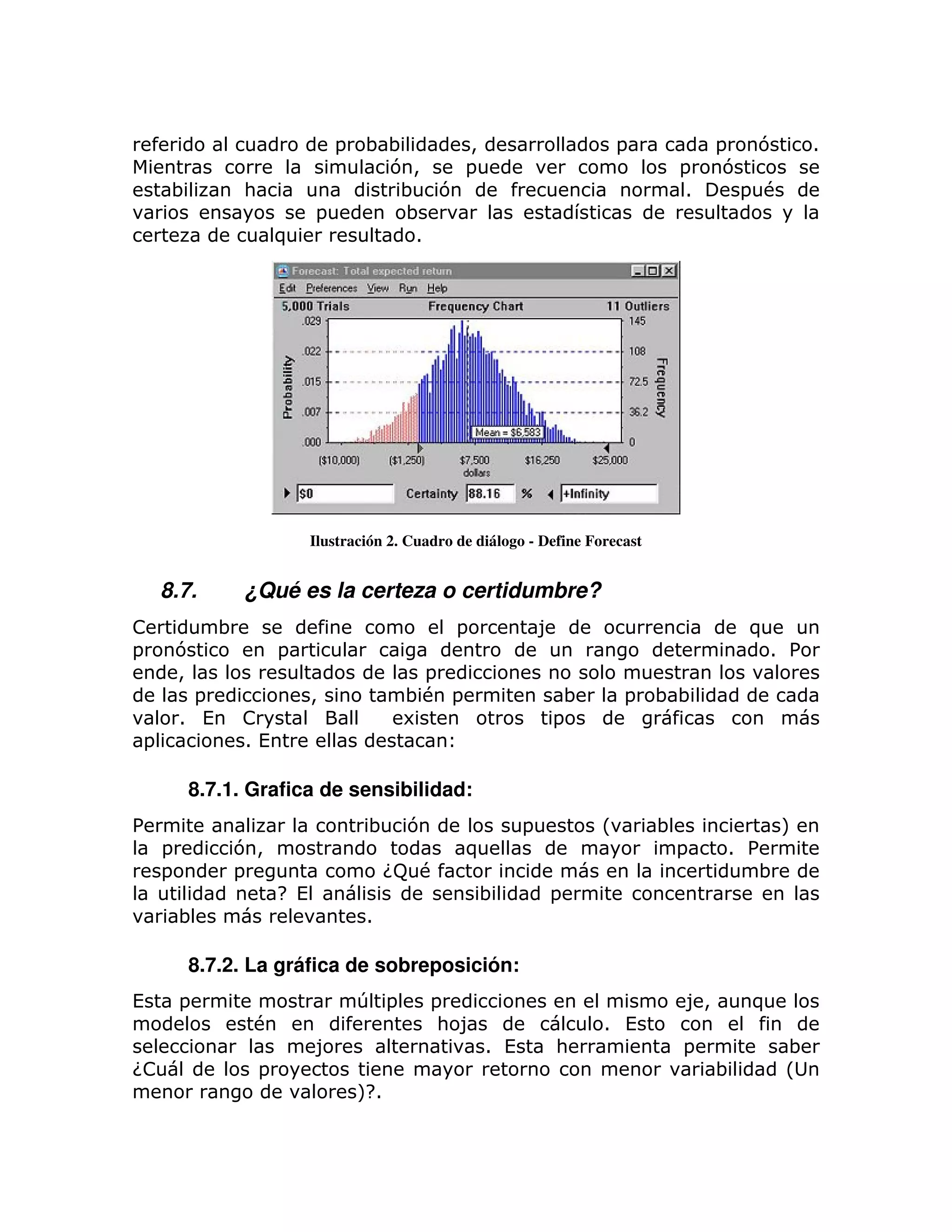 =   ;;    >                                 =             =   7         1
                                          7>   =                                          =     7
     ;             :                       ; 7                                            1      = #
                                 =         ;
                           )                1




                                 Ilustración 2. Cuadro de diálogo - Define Forecast


    8.7.           ¿Qué es la certeza o certidumbre?
!              ;                                       =              8                            )
=        7                 =                                                                           1 %
         >                                       =
           =                     >             ;# =                    ;         =    ;;
         1 (       !                           6                      =
=                  1(

         8.7.1. Grafica de sensibilidad:
%                                        ;     7                  =          L        ;                M
     =         7>                                       )                                 =    1 %
     =         =                              G #
                                               9                                                  ;
                           H (                             ;          =
         ;                               1

         8.7.2. La gráfica de sobreposición:
(        =                               T =       =                                      8>       )
                   #                                : 8                      1 (
                                 8                          1 (       :                   =             ;
G!                     =                                                                       ;        L
                                         M
                                         H1
 