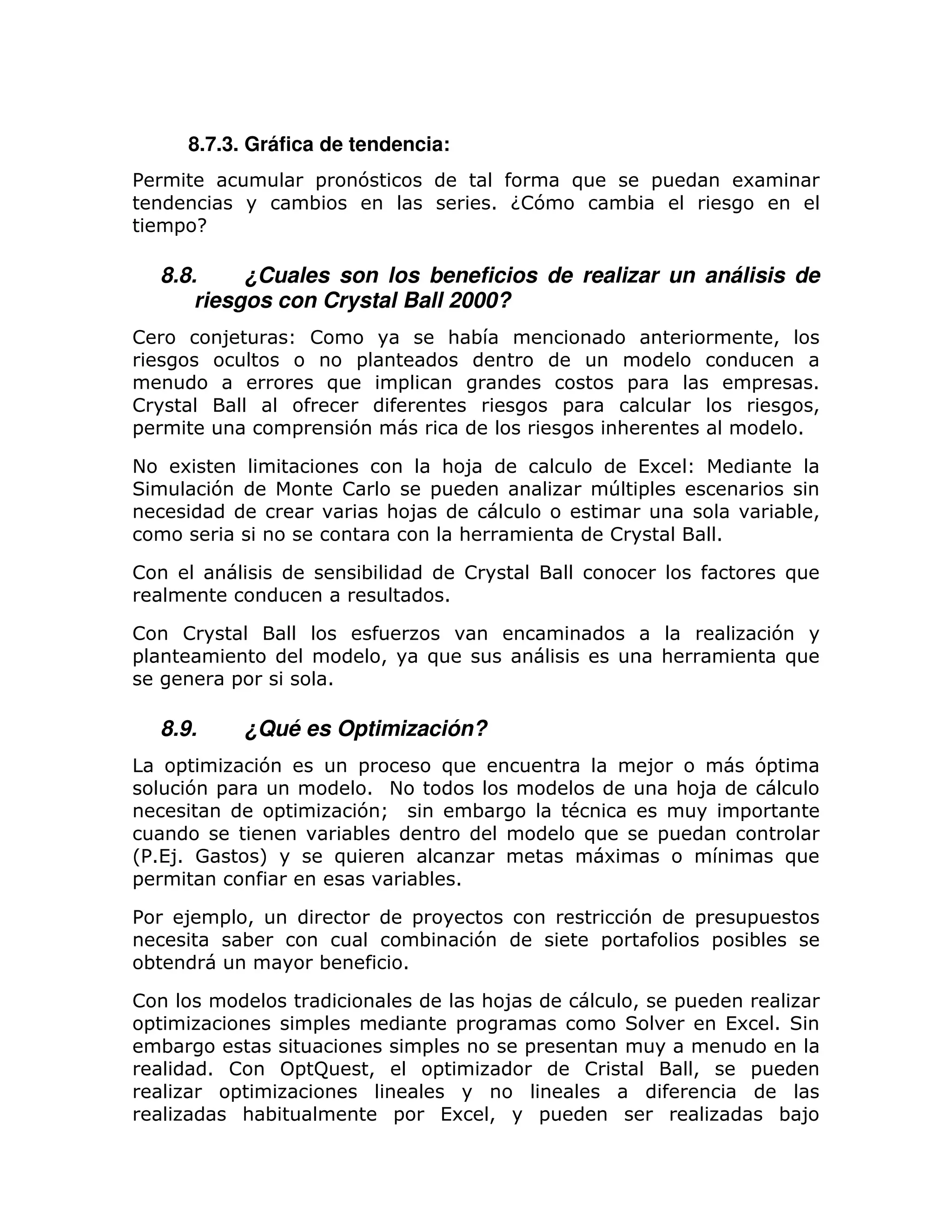 8.7.3. Gráfica de tendencia:
%                              =        7                                          )               =                6
                               ;                                         1 G7
                                                                           !                   ;
      = H

     8.8.     ¿Cuales son los beneficios de realizar un análisis de
         riesgos con Crystal Ball 2000?
!             8                !                             : ;                                                         >
                                        =
                                   )                =                                          =                    =             1
!                                                                                  =                                              >
=                          =            7                                                  :                                  1

+        6                                                   : 8                             (6
             7                         !                 =                                 T =
                                                : 8                                                                          ; >
                                                                 :                         !                   1

!                                          ;                         !                                                       )
                                                             1

!        !                                                                                                               7
=                                               >        )                                         :                      )
                 =                 1

     8.9.            ¿Qué es Optimización?
      =               7                  =                   )                                     8                    7=
       7 =                                1 +                                                          : 8
                       =                 7Q                          ;             #                                =
                                        ;                                           )              =
L% 1 0
  1(8                 M                )                                                   6                                 )
=                                                       ;        1

%        8 = >                                          =                                      7           =        =
             ;                                           ;           7                 =                       =    ;
;                              ;                    1

!                                                                    : 8                       >       =
 =                             =                                 =                                                 (6 1
     ;                                                  =                  =
             1 !     =9                     >            =                             !                   >        =
               =
                 : ;                                =        (6 >              =                                             ;8
 
