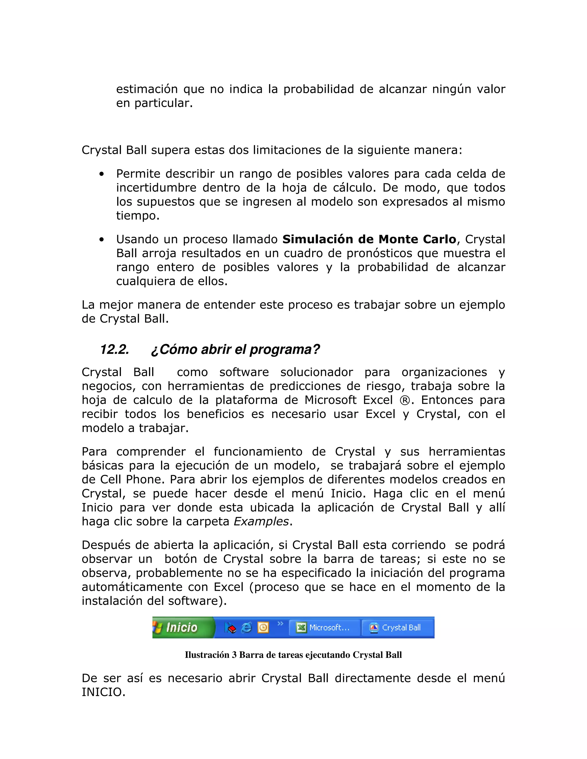 7 )                              =   ;;                                              T
            =            1



!                     =

    •   %                     ;                          =       ;                       =
                          ;                            : 8                           1                > )
                 =            )                                                          6=
                = 1

    •                     =                                ' &!" $                                     &> !
                      8                                         =   7                            )
                                      =   ;                       = ;;
                )                     1

        8                                              =                         ;8              ;          8 =
    !                 1

    12.2.           ¿Cómo abrir el programa?
!                                         P                                      =
            >         :                            =                                      >   ;8   ;
: 8                               =                                              (6       O1 (      =
   ;                   ;                                                         (6         !    >
                    ;8 1

%               =                                                        !                        :
;     =       8     7                                            >               ;8              ;          8 =
  ! %  :   1%     ;                            8 =
!   >    =      :                                                T               1                                 T
    =                                          ;                  =              7           !
:        ;        =                                    1

     = #            ;             =            7>       !                                                      =
 ;                   ; 7          !                    ;             ;                         Q
 ;      >=          ;;                             :     =                                    7        =
                                  (6          L=             )               :
            7                 P    M
                                   1



                          Ilustración 3 Barra de tareas ejecutando Crystal Ball

                                          ;        !                                                               T
+! 1
 