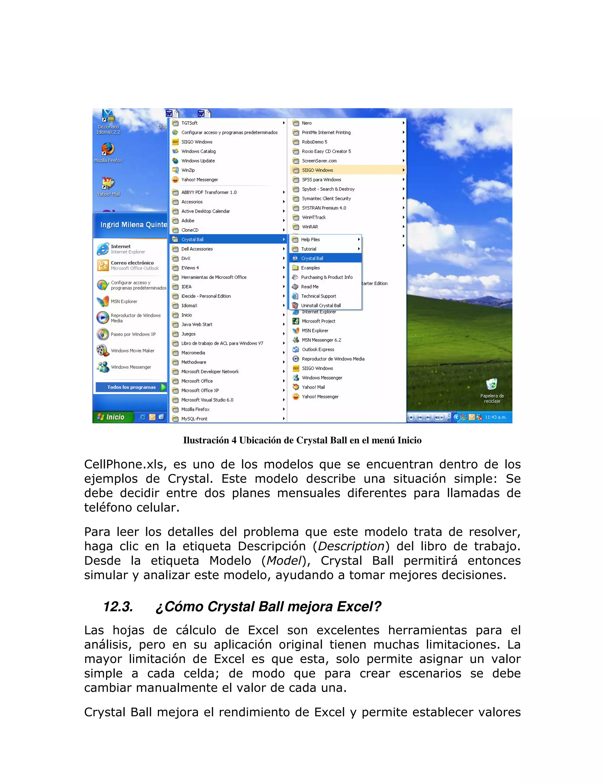 Ilustración 4 Ubicación de Crystal Ball en el menú Inicio

! % :       16 >                                       )
 8 =               !          1 (                           ;                      7   =
  ;                                 =                                          =
  #                1

%                                       =   ;      )                                          >
:                         )                     = 7 L                  M           ;       ; 81
               )                            L      M !
                                                   >                       =
                                              >                             8                  1

    12.3.     ¿Cómo Crystal Ball mejora Excel?
     : 8                                (6              6              :               =
       > =                     =         7                                 :               1
                   7          (6             )          >         =
    =                         Q                  )      =                                      ;
     ;                                                       1

!                  8                                  (6         =                 ;
 