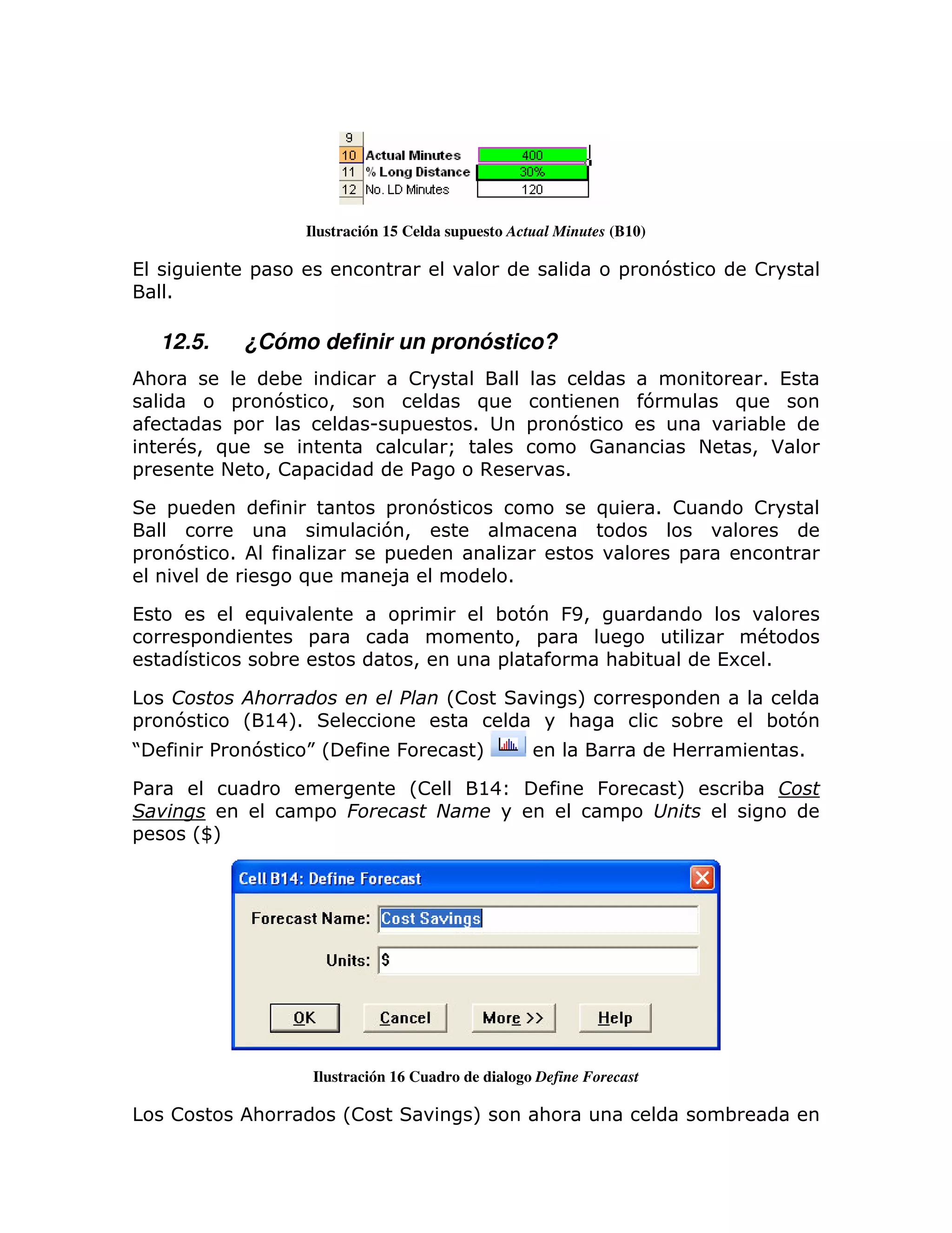Ilustración 15 Celda supuesto Actual Minutes (B10)

(                        =                                                                  =   7                !
        1

        12.5.            ¿Cómo definir un pronóstico?
    :                        ;                       !                                                           1 (
                =            7         >                          )                             7            )
                =                               U    =           1         =       7                             ;
            #> )                                             Q                         0                +       > *
=              +             >!=                     %            ,                1

        =                                           =  7                                )       1 !              !
                                                    7>
=           7        1                              =                                               =
                                 )                   8                 1

(                         )                          =                ; 7 & E>
             =                   =                                      > =                                    #
                             ;                           >            =        : ;                          (6 1

                                                             L!                     M           =
=           7            L @4M
                             1                                                     :                    ;        ; 7
J                %       7       KL                 &             M                                                    1

%                                                    L!           @4                    &           M        ;
                                   =                                                        =
=            LWM




                                  Ilustración 16 Cuadro de dialogo Define Forecast

         !               :                 L!                    M             :                            ;
 
