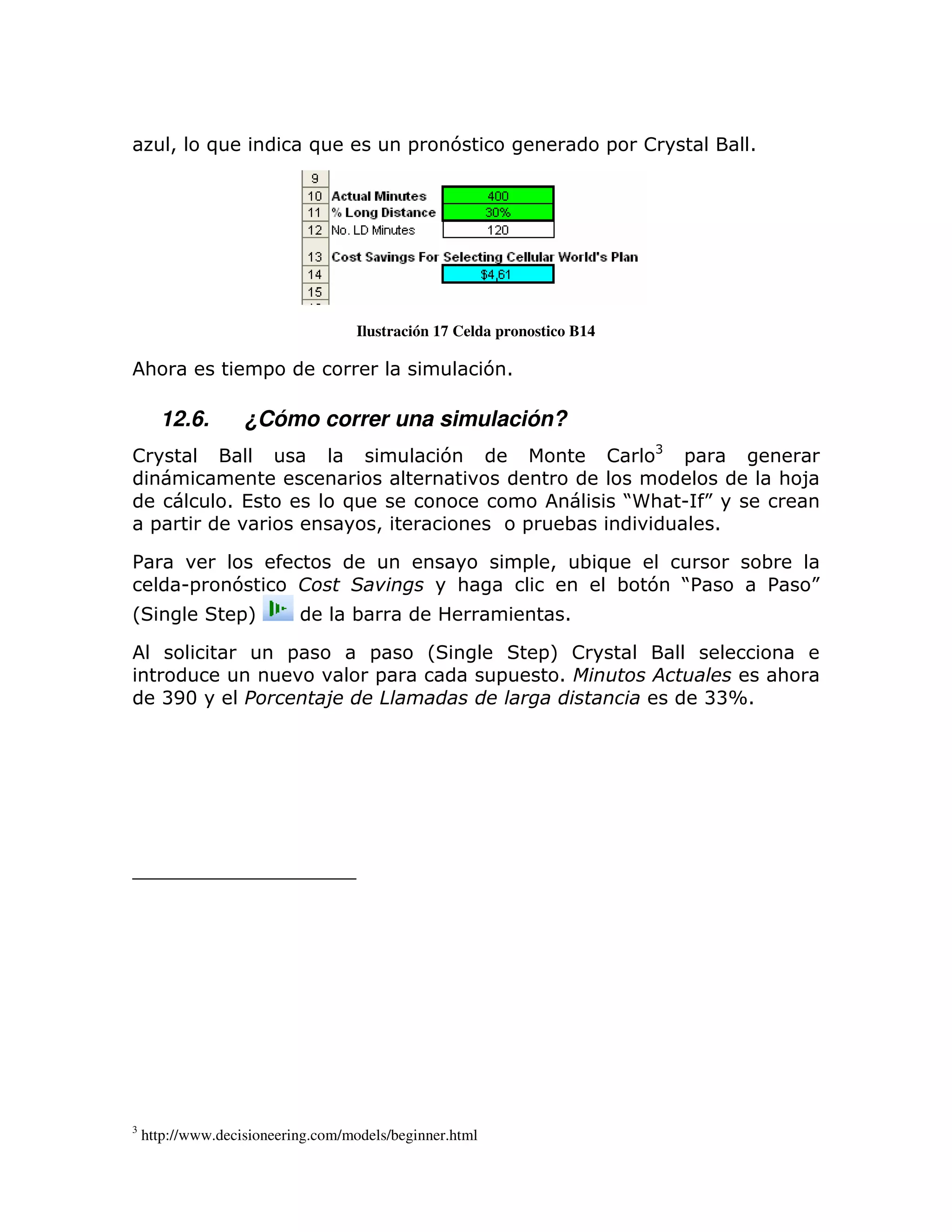 >        )                 )            =       7                    =    !           1




                                        Ilustración 17 Celda pronostico B14

    :                       =                                71

        12.6.          ¿Cómo correr una simulación?
                                                                                    B
!                                                        7                    !         =
                                                                                                   : 8
                      1 (               )                                         J
                                                                                  5: U K
     =                                      >                     =     ;               1

%                                                                 = >       ;)                     ;
             U=       7                                  :                       ; 7 J
                                                                                     %             %   K
L                      =M               ;                               1

                                =           =        L                =M !
                                            =                =          1                          :
        BE3                         !        "                                              BBX1




3
    http://www.decisioneering.com/models/beginner.html
 