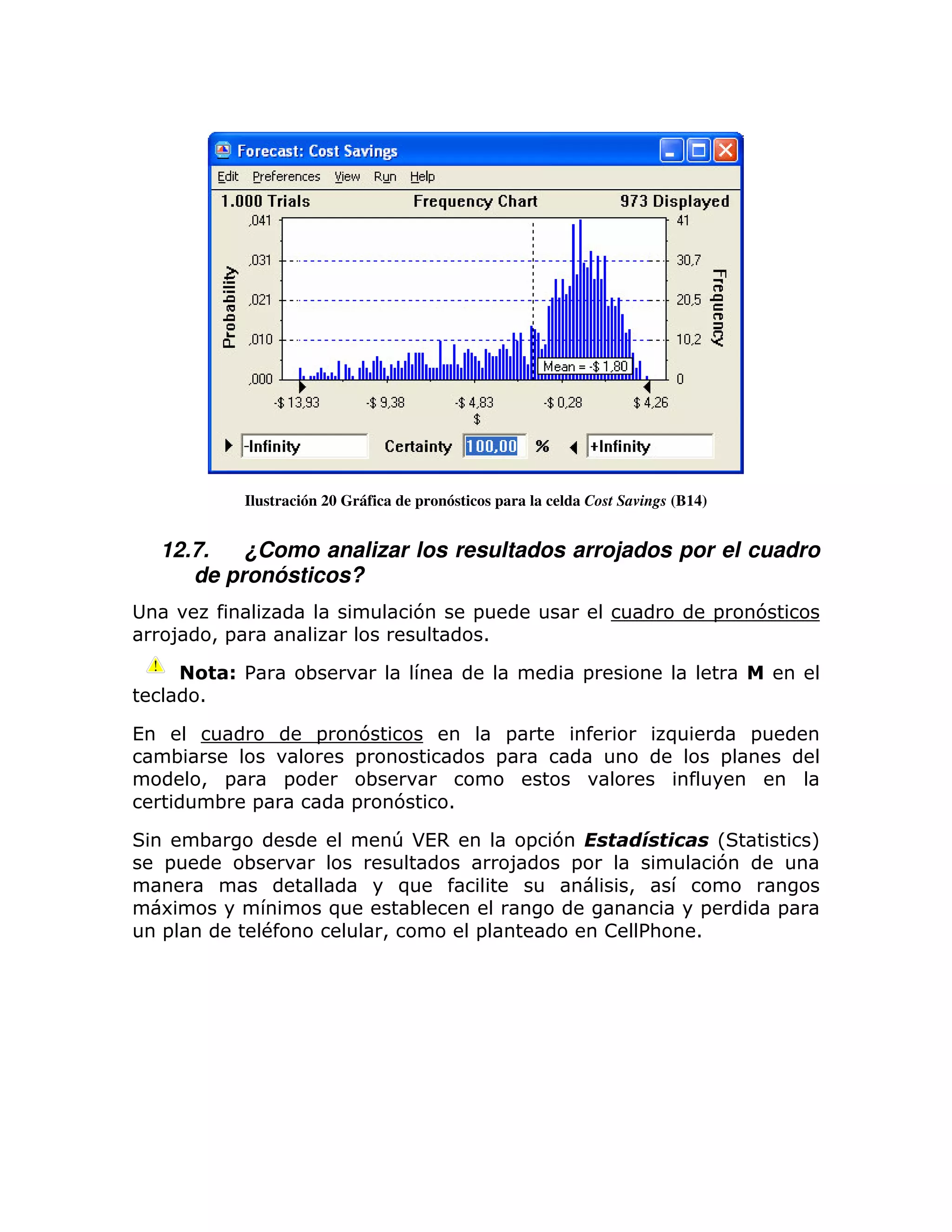 Ilustración 20 Gráfica de pronósticos para la celda Cost Savings (B14)


    12.7.   ¿Como analizar los resultados arrojados por el cuadro
       de pronósticos?
                                            7       =                                      =   7
    8        >=                                      1

              #%            ;                                        =
         1

(                           =        7                    =                      )             =
     ;                              =                    =                                 =
         > =            =             ;
          ; =                       =   7       1

         ;                                T*(,             = 7                             L           M
    =             ;                                       8    =                           7
                                          )                                 >
    6                           )          ;                                           =           =
    =               #                 >             =                    ! %:         1
 