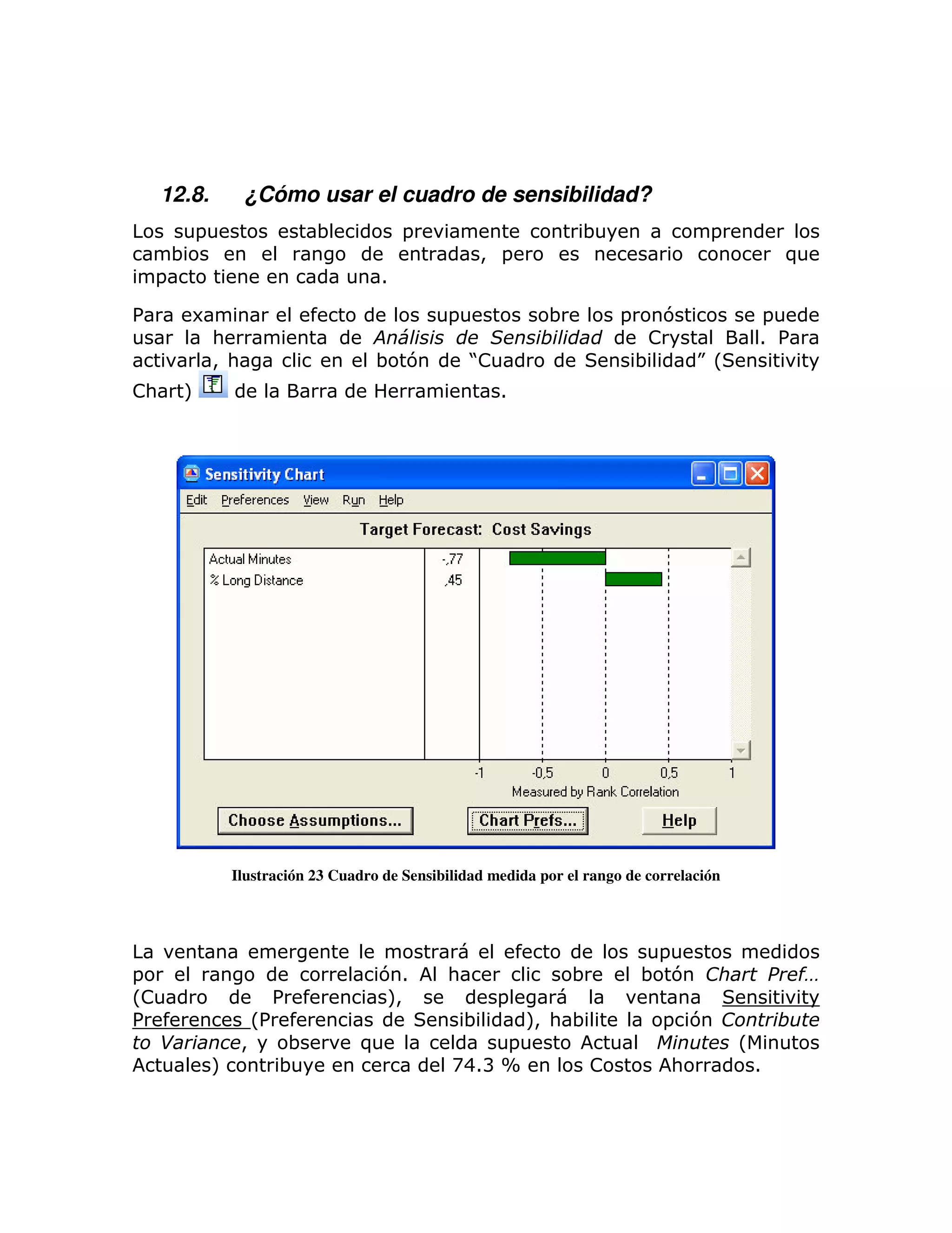 12.8.            ¿Cómo usar el cuadro de sensibilidad?
            =                 ;             =                        ;                  =
        ;                                             > =                                            )
    =                                   1

%           6                                    =             ;           =     7               =
                :                       #                      $                !                1 %
                > :                    ; 7           J
                                                     !                         ;   KL
!:       M                                               1




                  Ilustración 23 Cuadro de Sensibilidad medida por el rango de correlación




                                                                                =
=                                      71        :                  ;          ; 7                       %
                                                                                                         &
L!                    %                M>                =
%                   L%                               ;       M: ;
                                                             >                   = 7                 $
     '            >    ;            )                  =                                     L
                M      ;                          A41B X              !           :              1
 