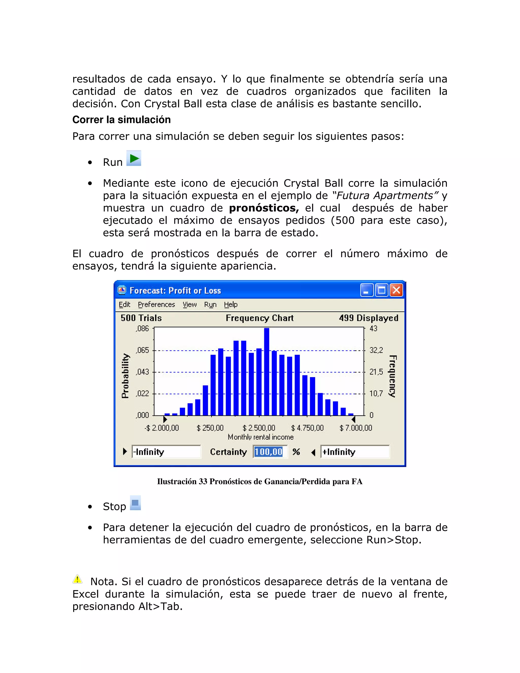 1 /        )                        ;
                                                                                  )
         71 !        !                                                 ;                    1
Correr la simulación
%                                  7           ;                                  =

    •    ,

    •                                          8    7 !                                       7
         =                   7     6=                8 =               *                      +
                                           *       " ! +                          = #       : ;
          8                      6                    =                LD33 =                  M>
                                               ;                   1

(                    =       7                 = #                         T            6
             >                             =           1




                         Ilustración 33 Pronósticos de Ganancia/Perdida para FA


    •            =

    •    %                       8       7                         =   7          >   ;
         :                                                     >                  , [  =1



     +       1                       =   7                 =
(6                                    7>               =                                        >
=                    [- ;1
 