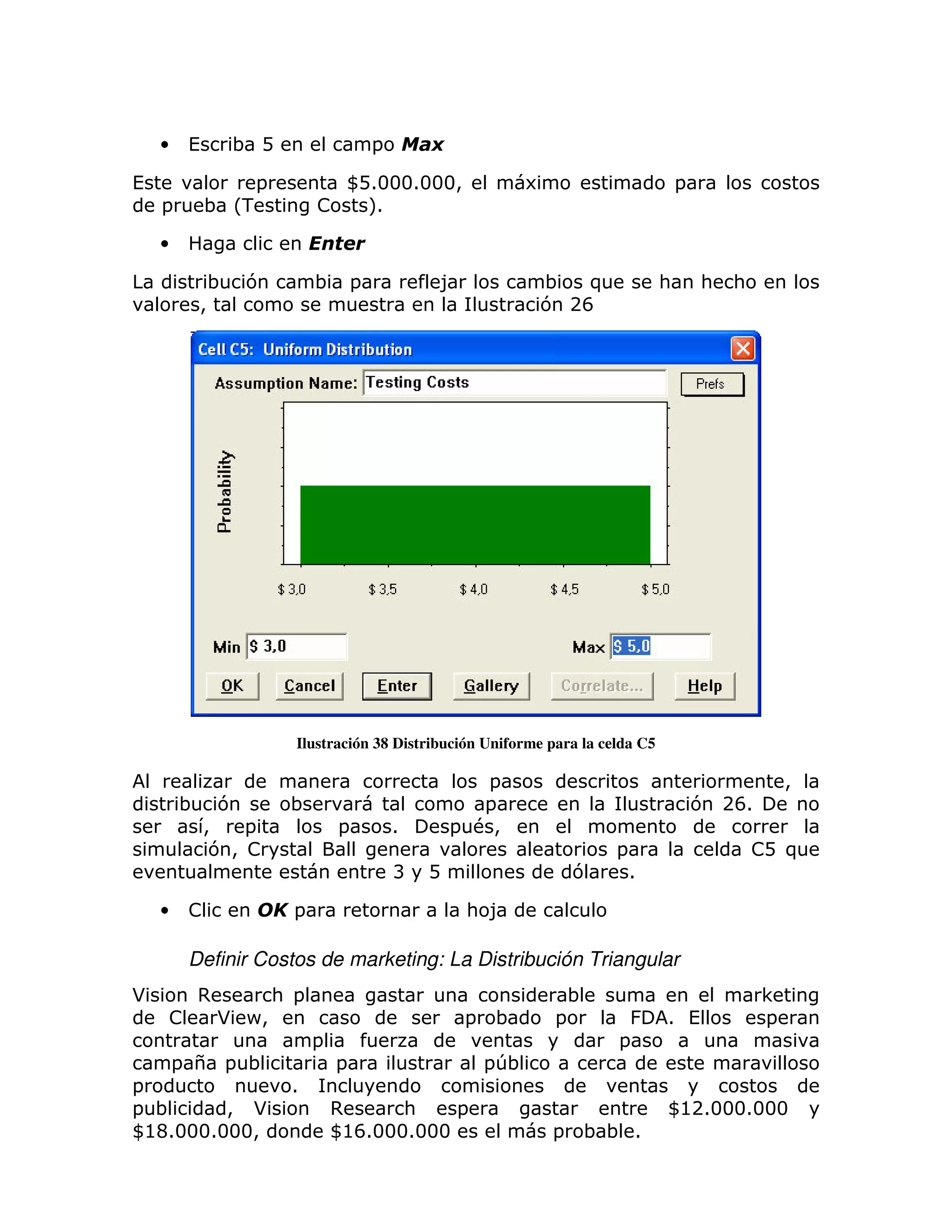 •       (        ; D               =

(                   =            WD13331333>                   6                       =
    =           ; L-           !   M1

    •

                 ;   7         ; =                 8             ; )               :       :   :
             >                                                   7 2F




                           Ilustración 38 Distribución Uniforme para la celda C5

                                                      =                                                >
        ;         7        ;                          =                                    7 2F1
                >   =              =       1       = #>
                 7> !                                                      =                       ! )
                                                                                                    D
                                           B   D                       7       1

    •       !              =                           : 8

            Definir Costos de marketing: La Distribución Triangular
*            ,           : =                                           ;                           <
        !        * P>                                  =   ;       =        &      1 (             =
                               =                                           =
        = $ = ;                    =                       =T;
=                          1
= ;       > *                      ,      :    =                                   W@213331333
W @C13331333>                      W@F13331333                     =   ;; 1
 